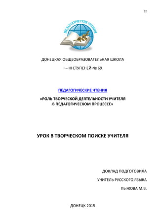 52
ДОНЕЦКАЯ ОБЩЕОБРАЗОВАТЕЛЬНАЯ ШКОЛА
І – ІІІ СТУПЕНЕЙ № 69
ПЕДАГОГИЧЕСКИЕ ЧТЕНИЯ
«РОЛЬ ТВОРЧЕСКОЙ ДЕЯТЕЛЬНОСТИ УЧИТЕЛЯ
В ПЕДАГОГИЧЕСКОМ ПРОЦЕССЕ»
УРОК В ТВОРЧЕСКОМ ПОИСКЕ УЧИТЕЛЯ
ДОКЛАД ПОДГОТОВИЛА
УЧИТЕЛЬ РУССКОГО ЯЗЫКА
ПЫЖОВА М.В.
ДОНЕЦК 2015
 