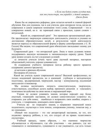 53
« Если мы будем учить сегодня так,
как мы учили вчера, мы украдѐм у детей завтра».
Джон Дьюи
Какие бы не свершались реформы, урок остается вечной и главной формой
обучения. Как для учеников, так и для учителя, урок интересен тогда, когда он
современен в самом широком понимании этого слова. Современный – это и
совершенно новый, но и не теряющий связи с прошлым, одним словом –
актуальный.
Какой он, современный урок? Это правильно организованный урок.
Он предполагает творческую совместную деятельность учителя и ученика по
достижению образовательных целей, и результатом такой деятельности
является переход из образовательной формы в форму самообразования. ( С. И.
Гессен) Мы видим, что современный урок обязательно закладывает основу для
будущего.
Современный урок – это интересный урок. Лишь в таких условиях можно
поддерживать высокую мотивацию и эмоциональную окраску урока. Такой
урок можно создать за счет следующих условий:
а) личности учителя (очень часто даже скучный материал, мастерски
объясняемый учителем, хорошо усваивается);
б) содержания учебного материала (когда ребенку просто нравится
содержание данного предмета);
в) методов и приемов обучения.
Поговорим об учителе.
Какой же учитель нужен современной школе? Высокий профессионал, не
только владеющий предметом, но и имеющий глубокую и методическую
подготовку, эрудированный, творческий, мастер - коммуникатор, подлинный
интеллигент и инноватор.
Мы должны воспитывать личность самостоятельную, творческую,
ответственную, способную делать выбор, принимать решения и «оказывать
позитивное воздействие на свою жизнь и окружающий мир».
Ученик не должен усваивать знания, которые передаѐт ему более
опытный, «знающий» наставник, он должен самостоятельно «строить» их,
открывать для себя новое, ошибаться и исправлять свои ошибки, спорить с
учителем, с товарищами, доказывать свою правоту.
Учитель же не «передаѐт» знания, а направляет творческий поиск
подопечного, соучаствуя в этом поиске, сопереживая ученику, помогая ему, а
не «указывая».
«Новый тип педагога» - это «не авторитарный наставник, не тот, кто
подавляет природу ребѐнка, а тот, кто следует ей на правах талантливого
скульптора».
Учебный процесс, таким образом, - это взаимное творчество
обучающегося и обучающего, где оба участника – «на равных», где нет
«знающего» и «незнающего», «умеющего» и «не умеющего», где есть только
 