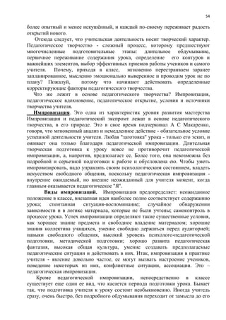 54
более опытный и менее искушѐнный, и каждый по-своему переживает радость
открытий нового.
Отсюда следует, что учительская деятельность носит творческий характер.
Педагогическое творчество - сложный процесс, которому предшествуют
многочисленные подготовительные этапы: длительное обдумывание,
первичное переживание содержания урока, определение его контуров и
важнейших элементов, выбор эффективных приемов работы учеников и самого
учителя. Почему, приходя в класс, мгновенно перестраиваем заранее
запланированное, мысленно эмоционально выверенное и проводим урок не по
плану? Пожалуй, потому что начинают действовать определенные
корректирующие факторы педагогического творчества.
Что же лежит в основе педагогического творчества? Импровизация,
педагогическое вдохновение, педагогическое открытие, условия и источники
творчества учителя.
Импровизация. Это одна из характеристик уровня развития мастерства
Импровизация и педагогический экспромт лежат в основе педагогического
творчества, в его природе. Это в свое время подчеркивал А С Макаренко,
говоря, что мгновенный анализ и немедленное действие - обязательное условие
успешной деятельности учителя. Любая "заготовка" урока - только его эскиз, и
оживает она только благодаря педагогической импровизации. Длительная
творческая подготовка к уроку вовсе не противоречит педагогической
импровизации, а, напротив, предполагает ее. Более того, она невозможна без
подробной и серьезной подготовки к работе и обусловлена ею. Чтобы уметь
импровизировать, надо управлять своим психологическим состоянием, владеть
искусством свободного общения, поскольку педагогическая импровизация -
внутренне ожидаемый, но внешне неожиданный для учителя момент, когда
главным оказывается педагогическое "Я".
Виды импровизаций. Импровизация предопределяет: неожиданное
положение в классе, внезапная идея наиболее полно соответствует содержанию
урока; спонтанная ситуация-воспоминание; случайное обнаружении
зависимости и в логике материала, которые не были учтены; самоконтроль в
процессе урока. Успех импровизации определяют такие существенные условия,
как хорошее знание предмета и свободное владение материалом; хорошие
знания коллектива учащихся, умение свободно держаться перед аудиторией;
навыки свободного общения, высокий уровень психолого-педагогической
подготовки, методической подготовки; хорошо развита педагогическая
фантазия, высокая общая культура, умение создавать предполагаемые
педагогические ситуации и действовать в них. Итак, импровизация в практике
учителя - явление довольно частое, ее могут вызвать настроение учеников,
поведение некоторых из них, конфликтные ситуации, ассоциации. Это –
педагогическая импровизация.
Кроме педагогической импровизации, непосредственно в классе
существует еще один ее вид, что касается периода подготовки урока. Бывает
так, что подготовка учителя к уроку состоит необыкновенно. Иногда учитель
сразу, очень быстро, без подробного обдумывания переходит от замысла до его
 