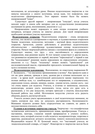 55
воплощения, не детализируя урока. Именно педагогическое творчество в эти
минуты находится у своего источника, когда идея, что появляется, еще
недостаточно сформировалась. Этот вариант можно было бы назвать
импровизацией "извне".
Существует другой вариант - импровизация "изнутри", когда учитель
находит вдруг в самом себе материал для ее осуществления (неожиданная
ассоциация на уроке, воспоминание, аналогия и т.д.)
Импровизацию может порождать и сама логика изложения учебного
материала, которую учитель не заметил раньше. Для такой импровизации
необходимо активное участие мышления.
Педагогическое открытие. Педагогическое открытие - очень интересное
явление, оно является одновременно и научным, и художественным открытием
Знание педагогики, психологии, методики - научный фонд педагогического
открытия. Артистизм, умение действовать в различных педагогических
обстоятельствах - своеобразная художественная основа педагогического
открытия. Начало творческой работы связано с осознанием факта ее сложности.
Существует мнение, что труд - есть настойчивость в определенном
направлении, ища решения задачи. В этот момент существует и другая мысль,
что развивается независимо от первой, внезапно "пересекается" с первой и как
бы "подсказывает" решения задачи наведением на определенную ситуацию,
аналогию и т.д. Такую "подсказку" можно назвать "трамплином" для
исследовательской мысли, стремящейся преодолеть познавательный барьер на
пути к познанию истины.
Педагогическое вдохновение. Вдохновение, по известному выражению В.
Г. Белинского, - "это внезапное проникновение в истину". Как провести один и
тот же урок дважды, трижды в день, десятки раз в течение нескольких лет и
сотни - за время всей педагогической деятельности заново творческим: это
полная свобода тела, т.е. освобождение его от напряжения, а следовательно,
укрепления голоса, дикции, мимики, осанка, умение встать, умение сесть - все
это очень важно для педагога. Учитель, в отличие от живописца, писателя,
композитора, должен уметь вдохновлять тогда, когда его урок есть в
расписании, а это уже искусство, которое приходит с опытом, впоследствии
большой работы над собой. Источником искусства учителя есть радость
общения, радость достигнутой цели.
Учитель должен уметь организовывать и своѐ педагогическое внимание, не
терять контроля над ним, не допускать растерянности, беспомощности.
Внимание педагога должно быть сосредоточено на главном, не давать в
несущественном отвлекать себя.
Условия и источники творчества учителя. Творчество - это специфическая
человеческая деятельность, принципиально новая, преобразующая. Учитель с
наставника, ментора, глашатая знаний превращается в ученого особого,
высшего типа, который сочетает в себе педагога экспериментатора, теоретика и
практика, руководителя детского коллектива, тонкого психолога-воспитателя.
Выдающийся педагог П. П. Блонский писал, что "настоящий учитель не
энциклопедический словарь, а Сократ". Новаторство и творчество всегда были
 
