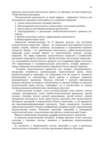 56
присущи учительской деятельности, вошли в ее традиции, но надо стремиться,
чтобы они были массовыми.
Педагогическая деятельность по своей природе – творческая. Учитель как
исследователь организует свою работу по следующим правилам:
1. Анализ педагогических ситуаций (диагноз).
2. Проектирование результатов в соответствии с исходными данными.
3. Анализ средств достижения желаемых результатов.
4. Конструирование и реализация учебно-воспитательного процесса по-
новому.
5. Оценка полученных данных, корректировка деятельности.
6 .Формулировка новых задач.
Известный ученый-дидактик М О Данилов выделил три источника
педагогического творчества. Первое - это социальный заказ (высокое качество
знаний, умений, навыков учащихся, всестороннее и гармоничное развитие
личности). Второе - это практическая деятельность учебно-воспитательного
характера, успех которой зависит от педагогических находок, загадок,
открытий. Это сфера первичных педагогических открытий и изобретений,
настоящего новаторства педагогов. Третий источник учительской творчества -
это исследование педагогического процесса, его содержания, форм и методов.
Это теоретическая и экспериментальная деятельность, которая приводит к
новым открытиям исследовательского передового опыта, научных выводов.
Условием педагогического творчества есть интерес, восприимчивость,
внутренняя потребность рекомендациям педагогической науки, опыта
рационализаторов и новаторов, это совпадение хотя бы каких-то элементов,
рекомендаций по собственному опыту работы и особенно появление
инновационного мышления. Подходы учителей к научной организации
процесса обучения не являются одинаковыми, но каждый отбирает из арсенала
педагогической науки методы, "примеряет" их в соответствии со своими
индивидуальными особенностями, анализирует результат.
Педагогический "почерк", стиль учителей разный: один учитель считает
главным заинтересовать детей учебно-воспитательным процессом, другой
увлекает учеников четкой логикой преподавания, третий считает главной
динамичную наглядность. Если такой учитель дополняет свое педагогическое
мастерство эрудицией в определенной области педагогики, то он признается
как высококвалифицированный специалист. Такие специалисты становятся
ядром педагогических чтений и конференций, авторами статей в периодической
педагогической печати. Различают массовый, передовой и новаторский
педагогический опыт, педагогическое мастерство и педагогический талант.
Важны и необходимы следующие условия педагогического творчества:
а) развитие педагогической интуиции, которая присуща только опытным
учителям с большим опытом, знаниями и развитыми педагогическими
чувствами;
б) готовность к импровизации (точное попадание в цель в различных
педагогических ситуациях и способах организации процесса обучения);
 