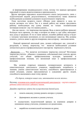 57
в) формирование индивидуального стиля, потому что важным критерием
передовой го опыта является новизна и оригинальность.
Другие критерии передового педагогического опыта (актуальность, связь с
педагогической наукой, результативность, оптимальность) также являются
необходимыми условиями успешного педагогического творчества.
Одна восточная мудрость гласит: «Можно коня привести к воде, но
нельзя заставить его пить». Так и в нашей работе, мы можем предложить
ребенку необходимую ему сумму знаний, но только положительная
мотивация позволит ему эти знания усвоить…
Для нас школа - это творческая мастерская. Ведь в школе ребѐнок проводит
большую часть времени, это мир, в котором он живет и, как губка, впитывает
весь уклад и традиции. И это от меня зависит, полюбит ребѐнок школу и будет
с теплыми чувствами вспоминать ее или возненавидит навсегда. Мы должны
помнить, учитель живет в другом измерении, имя которому - школьная жизнь.
Каждый прожитый школьный день, должен побуждают нас, учителей к
раздумьям, к поиску, творчеству, что является необходимым условием
личностного роста и профессионального мастерства творческого учителя.
Дискуссия. Что является источником творчества учителя? Источники
творчества учителя – общение с учащимися, собственный опыт учителя, других
учителей, его общая профессиональная культура, жизненная и
профессиональная позиция, его жизненный опыт и профессиональная
интуиция.
Мы должны стараться повышать познавательную активность и
самостоятельную деятельность учащихся, вырабатывать потребность к
знаниям, умение самостоятельно мыслить, способность ориентироваться в
новой ситуации, умение прислушиваться к суждениям других людей,
способность высказывать свою точку зрения.
«Та дорога, которую нашел сам, запоминается на всю жизнь».
Поэтому, основная цель нашей педагогической деятельности – научить каждого
ребенка самостоятельно добывать знания.
Давайте определим задачи для осуществления данной цели.
 помочь каждому ученику развить интерес к учению;
 формировать желание и умение учиться;
 осуществлять педагогический процесс на взаимном доверии и
понимании между учителем, учеником и его родителями;
 выработка положительной мотивации на уроке;
 