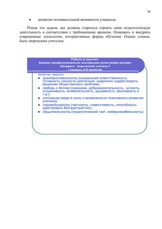 58
 развитие познавательной активности учащихся.
Решая эти задачи, мы должны стараться строить свою педагогическую
деятельность в соответствии с требованиями времени. Осваивать и внедрять
современные технологии, интерактивные формы обучения. Одним словом,
быть творческим учителем.
Работа в группах:
Какими профессионально значимыми качествами должен
обладать творческий учитель?
( назвать 5-6 качеств)
Качества педагога:
 гражданственность (социальная ответственность;
готовность личности деятельно, энергично содействовать
решению общественных проблем);
 любовь к детям (гуманизм, доброжелательность, чуткость,
отзывчивость, внимательность, душевность, вежливость и
т.д.);
 оптимизм (вера в силы и возможности позитивного развития
ученика);
 справедливость (честность, совестливость, способность
действовать беспристрастно);
 общительность (педагогический такт, коммуникабельность);
 