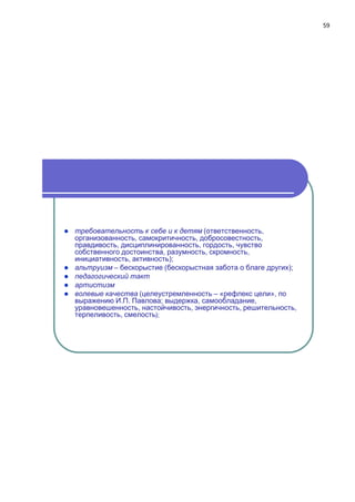 59
 требовательность к себе и к детям (ответственность,
организованность, самокритичность, добросовестность,
правдивость, дисциплинированность, гордость, чувство
собственного достоинства, разумность, скромность,
инициативность, активность);
 альтруизм – бecкopыcтиe (бескорыстная забота о благе других);
 педагогический такт
 артистизм
 волевые качества (целеустремленность – «рефлекс цели», по
выражению И.П. Павлова; выдержка, самообладание,
уравновешенность, настойчивость, энергичность, решительность,
терпеливость, смелость);
 