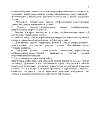 6
ввыявление сущности процесса организации профессионально-педагогического
творчества учителя в современных условиях общеобразовательных заведений.
В соответствии с целью данной работы были поставлены и решены следующие
задачи:
1. Рассмотреть теоретические основы профессионально-педагогического
творчества учителя в современных условиях.
2. Описать психолого-педагогические основы профессионально-
педагогического творчества учителя.
3. Описать критерии, показатели и уровни профессионально-творческой
деятельности современного учителя.
4. Провести анализ опыта профессионально-творческой деятельности учителей
в современных общеобразовательных учебных заведениях.
5. Сформировать задачи, содержание, формы и методы профессионально-
педагогической деятельности учителя среднего общеобразовательного
учебного заведения.
6. Определить условия, способствующие повышению эффективности
профессионально-педагогической деятельности учителя средней
общеобразовательной школы.
7. Сделать выводы по проделанной работе.
Источниками информации для написания работы послужили базовая учебная
литература, фундаментальные теоретические труды мыслителей в области
прикладной психологии, результаты практических исследований известных
авторов, статьи и обзоры в специализированных и периодических изданиях,
справочная литература, другие актуальные источники информации, что
описано в разделе использованных источников информации.
 