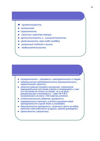 60
 приветливость
 энтузиазм
 серьезность
 наличие чувства юмора
 артистичность и инициативность
 увлеченность чем-либо (хобби)
 реальный подход к жизни
 любознательность
 толерантность – терпимость, снисходительность к людям;
 педагогическая наблюдательность (проницательность,
педагогическая зоркость);
 эмпатия (умение понимать внутреннее, психическое
(эмоциональное) состояние ученика и сопереживать с ним
это состояние не только на словах, но и на деле;
эмоциональная отзывчивость) – совет № 4 В.А.
Сухомлинского из книги «100 советов учителю»;
 интеллигентность (обаяние, духовность);
 современность (наличие у учителя ощущения своей
принадлежности к одной эпохе с учениками);
 доминантность (деловитость, склонность вести за собой,
принятие ответственности за других, умение руководить);
 креативность (творчество).
 