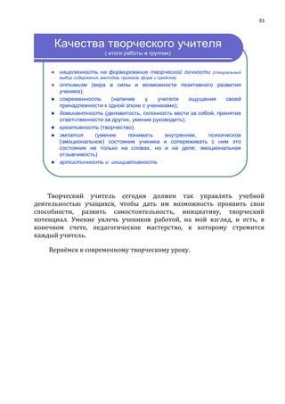 61
Качества творческого учителя
( итоги работы в группах)
 нацеленность на формирование творческой личности (специальный
выбор содержания, методов, приемов, форм и средств)
 оптимизм (вера в силы и возможности позитивного развития
ученика);
 современность (наличие у учителя ощущения своей
принадлежности к одной эпохе с учениками);
 доминантность (деловитость, склонность вести за собой, принятие
ответственности за других, умение руководить);
 креативность (творчество).
 эмпатия (умение понимать внутреннее, психическое
(эмоциональное) состояние ученика и сопереживать с ним это
состояние не только на словах, но и на деле; эмоциональная
отзывчивость)
 артистичность и инициативность
Творческий учитель сегодня должен так управлять учебной
деятельностью учащихся, чтобы дать им возможность проявить свои
способности, развить самостоятельность, инициативу, творческий
потенциал. Умение увлечь учеников работой, на мой взгляд, и есть, в
конечном счете, педагогическое мастерство, к которому стремится
каждый учитель.
Вернёмся к современному творческому уроку.
 
