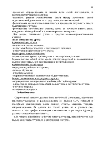 63
-правильно формулировать и ставить цели своей деятельности и
деятельности учащихся на уроке;
-развивать умения устанавливать связи между условиями своей
педагогической деятельности и средствами достижения целей;
-формировать умения четко планировать и предвидеть результаты своего
педагогического труда;
-формировать самосознание ученика, когда он начинает видеть связь
между способами действий и конечным результатом урока.
Как видим, самоанализ урока – средство самосовершенствования
учителя.
План самоанализа урока
Характеристика класса:
- межличностные отношения;
- недостатки биологического и психического развития;
- недостатки подготовленности класса.
Место урока в изучаемой теме:
- характер связи урока с предыдущим и последующим уроками.
Характеристика общей цели урока, конкретизируемой в дидактических
целях: образовательной, развивающей и воспитывающей.
Характеристика плана урока
- содержание учебного материала;
- методы обучения;
- приёмы обучения;
- формы организации познавательной деятельности.
Аспект оценки конечного результата урока:
- формирование универсальных учебных действий на уроке;
- определение разрыва между общей целью урока и результатами урока;
- причины разрыва;
- выводы и самооценка.
Подведём итог:
Современный педагог должен быть творческой личностью, постоянно
совершенствующейся и развивающейся; он должен быть готовым и
способным воспринимать новое знание, «уметь» мыслить, творить,
импровизировать. Он должен не только учить, но и учиться сам,
повышать свою профессиональную компетентность, расширяя кругозор,
развивать способности и таланты.
Как говорил Ушинский: « Учитель живёт до тех пор, пока он учится. Как
только он перестаёт учиться, в нём умирает учитель».
 