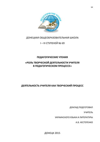 64
ДОНЕЦКАЯ ОБЩЕОБРАЗОВАТЕЛЬНАЯ ШКОЛА
І – ІІІ СТУПЕНЕЙ № 69
ПЕДАГОГИЧЕСКИЕ ЧТЕНИЯ
«РОЛЬ ТВОРЧЕСКОЙ ДЕЯТЕЛЬНОСТИ УЧИТЕЛЯ
В ПЕДАГОГИЧЕСКОМ ПРОЦЕССЕ»
ДЕЯТЕЛЬНОСТЬ УЧИТЕЛЯ КАК ТВОРЧЕСКИЙ ПРОЦЕСС
ДОКЛАД ПОДГОТОВИЛ
УЧИТЕЛЬ
УКРАИНСКОГО ЯЗЫКА И ЛИТЕРАТУРЫ
А.В. НЕСТЕРЕНКО
ДОНЕЦК 2015
 