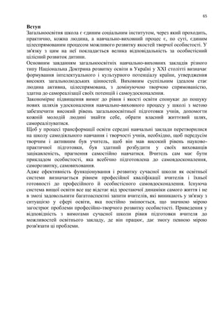 65
Вступ
Загальноосвітня школа є єдиним соціальним інститутом, через який проходить,
практично, кожна людина, а навчально-виховний процес є, по суті, єдиним
цілеспрямованим процесом можливого розвитку якостей творчої особистості. У
зв'язку з цим на неї покладається велика відповідальність за особистісний
цілісний розвиток дитини.
Основним завданням загальноосвітніх навчально-виховних закладів різного
типу Національна Доктрина розвитку освіти в Україні у XXI столітті визначає
формування інтелектуального і культурного потенціалу країни, утвердження
високих загальнолюдських цінностей. Виховним суспільним ідеалом стає
людина активна, цілеспрямована, з домінуючою творчою спрямованістю,
здатна до самореалізації своїх потенцій і самоудосконалення.
Закономірне підвищення вимог до рівня і якості освіти спонукає до пошуку
нових шляхів удосконалення навчально-виховного процесу у школі з метою
забезпечити високий рівень загальноосвітньої підготовки учнів, допомогти
кожній молодій людині знайти себе, обрати власний життєвий шлях,
самореалізуватися.
Щоб у процесі трансформації освіти середні навчальні заклади перетворилися
на школу самодіяльного навчання і творчості учнів, необхідно, щоб передусім
творчим і активним був учитель, щоб він мав високий рівень науково-
практичної підготовки, був здатний розбудити у своїх вихованців
зацікавленість, прагнення самостійно навчатися. Вчитель сам має бути
прикладом особистості, яка всебічно підготовлена до самовдосконалення,
саморозвитку, самовиховання.
Адже ефективність функціонування і розвитку сучасної школи як освітньої
системи визначається рівнем професійної кваліфікації вчителів і їхньої
готовності до професійного й особистісного самовдосконалення. Існуюча
система вищої освіти все ще відстає від зростаючої динаміки самого життя і не
в змозі задовольнити багатоаспектні запити вчителів, які виникають у зв'язку з
ситуацією у сфері освіти, яка постійно змінюється, що значною мірою
загострює проблеми професійно-творчого розвитку особистості. Приведення у
відповідність з вимогами сучасної школи рівня підготовки вчителя до
можливостей освітнього закладу, де він працює, дає змогу певною мірою
розв'язати ці проблеми.
 