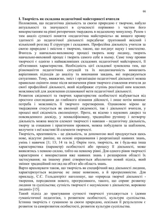 66
І. Творчість як складова педагогічної майстерності вчителя
Положення, що педагогічна діяльність за своєю природою є творчою, набуло
актуальності та значущості в сучасності порівняно з частим його
використанням на рівні риторичних тверджень в недалекому минулому. Разом з
тим аналіз сутності поняття «педагогічна майстерність» як вищого прояву
здатності до педагогічної діяльності передбачає ґрунтовний якісний і
кількісний розгляд її структури і складових. Професійна діяльність учителя за
своєю природою і змістом є творчою, такою, що поєднує науку і мистецтво.
Вчитель у навчально-виховному процесі творить нову людину, творить
навчально-виховний процес і творить самого себе в ньому. Саме тому прояви
творчості є однією з найважливіших складових педагогічної майстерності, її
об'єктивних характеристик. Необхідність цієї складової зумовлена тим, що
різноманіття педагогічних ситуацій та їх неоднозначність вимагають
варіативних підходів до аналізу та виконання завдань, які породжуються
ситуативно. Тому, вважаємо, зміст і організацію педагогічної діяльності можна
правильно оцінити лише після визначення рівня творчого ставлення вчителя до
своєї професійної діяльності, який відображає ступінь реалізації ним власних
можливостей для досягнення спланованої мети педагогічної діяльності.
Розвиток свідомості та творчих характеристик особистості відбувається від
простого споглядання до глибокого пізнання дійсності, і лише потім виникає
потреба і можливість її творчого перетворення. Однаковою мірою це
твердження стосується як еволюції свідомості, так і діяльності вчителя, у
процесі якої свідомість еволюціонує. Проте, як відомо з наукових джерел та
повсякденного досвіду, у некваліфіковану, традиційно рутинну і нетворчу
діяльність можна внести елемент творчості і навпаки - педагогічну діяльність,
творчу за ознаками і практичним проявом, можна побудувати за шаблоном,
вилучити з неї властиві їй елементи творчості.
Творчість, креативність - це діяльність, за допомогою якої продукується щось
нове, відсутнє раніше, на основі опрацювання і реорганізації наявних знань,
умінь і навичок [1; 13; 14 та ін.]. Окрім того, творчість, як і будь-яка інша
характеристика (параметр) особистості або процесу її діяльності, може
виявлятись з певною силою, тобто на певному рівні. Для одного рівня творчості
характерним є використання вже наявних знань і розширення області їх
застосування; на іншому рівні створюється абсолютно новий підхід, який
змінює традиційний погляд на об'єкт або область знань.
Варто враховувати також, що творчість як специфічний вид діяльності людини,
характеризується водночас не лише новизною, а й прогресивністю. Для
прикладу, С.С. Гольдентріхт наголошує, що «природа творчої діяльності -
творення, породження нового, прогресивного, такого, що сприяє розвитку
людини та суспільства; сутність творчості є несумісною з діяльністю, ворожою
людині» [15].
Такий підхід до трактування сутності творчості узгоджується з ідеями
гуманістичної педагогіки, з розвитком особистості, культури суспільства.
Істинна творчість є гуманною за своєю природою, оскільки її результатом є
розвиток та саморозвиток особистості, розвиток культури суспільства.
 