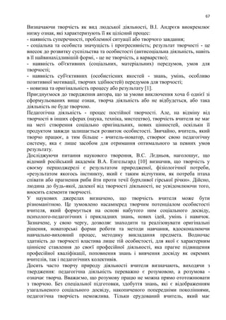 67
Визначаючи творчість як вид людської діяльності, В.І. Андрєєв виокремлює
низку ознак, які характеризують її як цілісний процес:
- наявність суперечності, проблемної ситуації або творчого завдання;
- соціальна та особиста значущість і прогресивність; результат творчості - це
внесок до розвитку суспільства та особистості (антисоціальна діяльність, навіть
в її найвинахідливішій формі, - це не творчість, а варварство);
- наявність об'єктивних (соціальних, матеріальних) передумов, умов для
творчості;
- наявність суб'єктивних (особистісних якостей - знань, умінь, особливо
позитивної мотивації, творчих здібностей) передумов для творчості;
- новизна та оригінальність процесу або результату [1].
Приєднуємося до твердження автора, що за умови виключення хоча б однієї зі
сформульованих вище ознак, творча діяльність або не відбудеться, або така
діяльність не буде творчою.
Педагогічна діяльність - процес постійної творчості. Але, на відміну від
творчості в інших сферах (наука, техніка, мистецтво), творчість вчителя не має
на меті створення соціально оригінальних, нових цінностей, оскільки її
продуктом завжди залишається розвиток особистості. Звичайно, вчитель, який
творчо працює, а тим більше - вчитель-новатор, створює свою педагогічну
систему, яка є лише засобом для отримання оптимального за певних умов
результату.
Досліджуючи питання наукового творення, В.С. Лєдньов, наголошує, що
відомий російський академік В.А. Енгельгард [10] визначив, що творчість у
своєму першоджерелі є результатом природженої, фізіологічної потреби,
«результатом якогось інстинкту, який є таким відчутним, як потреба птаха
співати або прагнення риби йти проти течії бурхливої гірської річки». Дійсно,
людина до будь-якої, далекої від творчості діяльності, не усвідомлюючи того,
вносить елементи творчості.
У наукових джерелах визначено, що творчість вчителя може бути
різноманітною. Це зумовлено насамперед творчим потенціалом особистості
вчителя, який формується на основі набутого ним соціального досвіду,
психолого-педагогічних і прикладних знань, нових ідей, умінь і навичок.
Зазначене, у свою чергу, дозволяє знаходити та реалізовувати оригінальні
рішення, новаторські форми роботи та методи навчання, вдосконалюючи
навчально-виховний процес, методику викладання предмета. Водночас
здатність до творчості властива лише тій особистості, для якої є характерним
ціннісне ставлення до своєї професійної діяльності, яка прагне підвищення
професійної кваліфікації, поповнення знань і вивчення досвіду як окремих
вчителів, так і педагогічних колективів.
Досить часто творчу природу діяльності вчителя визначають, виходячи з
твердження: педагогічна діяльність переважно є розумовою, а розумова -
означає творча. Вважаємо, що розумову працю не можна прямо ототожнювати
з творчою. Без спеціальної підготовки, здобуття знань, які є відображенням
узагальненого соціального досвіду, накопиченого попередніми поколіннями,
педагогічна творчість неможлива. Тільки ерудований вчитель, який має
 