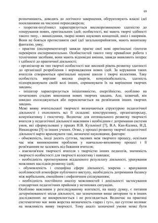 69
розпочинають, доводять до логічного завершення, обґрунтовують власні ідеї
посиланнями на численні першоджерела;
- теоретик-інтуїтивіст характеризується високорозвиненою здатністю до
генерування нових, оригінальних ідей; особистості, які мають творчі здібності
такого типу, - винахідники, творці нових наукових концепцій, шкіл і напрямів.
Вони не бояться протиставити свої ідеї загальноприйнятим, мають виняткову
фантазію, уяву;
- практик (експериментатор) завжди прагне свої нові оригінальні гіпотези
перевірити експериментально. Особистостей такого типу приваблює робота з
технічними засобами, вони мають відповідні вміння, завжди виявляють інтерес
і здібності до практичної діяльності;
- організатор як тип творчої особистості має високий рівень розвитку здатності
до організації розроблення і впровадження нових ідей. За керування таких
вчителів створюються оригінальні наукові школи і творчі колективи. Таку
особистість вирізняє висока енергія, комунікабельність, здатність
підпорядковувати своїй волі інших, спрямовувати їх на вирішення творчих
завдань;
- ініціатор характеризується ініціативністю, енергійністю, особливо на
початкових стадіях виконання нових творчих завдань. Але, зазвичай, він
швидко охолоджуються або переключається на розв'язання інших творчих
завдань.
Межі вияву вчительської творчості визначаються структурою педагогічної
діяльності і охоплюють всі її складові: конструктивну, організаторську,
комунікативну і гностичну. Водночас для оптимального розвитку творчості
вчителя у педагогічної діяльності важливим і необхідним є дотримання системи
умов, які сформульовані у працях Н.В. Кузьміної [7], В.А. Кан-Калика, Н.Д.
Никандрова [5] та інших учених. Отже, у процесі розвитку творчої педагогічної
діяльності варто враховувати такі, визначені науковцями, фактори:
- обмеженість, іноді досить суттєва, часових меж творчого процесу, оскільки
час між виникненням проблеми у навчально-виховному процесі і її
розв'язанням не залежить від бажання вчителя;
- взаємозв'язок творчості вчителя з творчістю інших педагогів, значимість
творчості особистості для творчості колективу і навпаки;
- необхідність прогнозування віддаленого результату діяльності, урахування
можливих наслідків розвитку ідей;
- обумовленість і специфіка сфери діяльності, зокрема - врахування
особливостей атмосфери публічного виступу, необхідність дотримання балансу
між вербальним, емоційним і емфатичним спілкуванням;
- необхідність постійного аналізу можливостей і доцільності застосування
стандартних педагогічних прийомів у нетипових ситуаціях.
Особливо важливим у розглядуваному контексті, на нашу думку, є питання
детермінованості місця діяльності, що зазначеними вище авторами та в інших
дослідженнях не виокремлюється і не розглядається. Водночас на практиці
систематично має вияв жорстка визначеність «зараз і тут», що суттєво впливає
на можливість вияву творчості. Тому аналіз зазначеної умови може бути
 