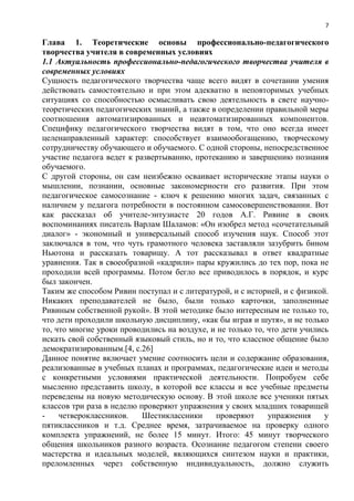 7
Глава 1. Теоретические основы профессионально-педагогического
творчества учителя в современных условиях
1.1 Актуальность профессионально-педагогического творчества учителя в
современных условиях
Сущность педагогического творчества чаще всего видят в сочетании умения
действовать самостоятельно и при этом адекватно в неповторимых учебных
ситуациях со способностью осмысливать свою деятельность в свете научно-
теоретических педагогических знаний, а также в определении правильной меры
соотношения автоматизированных и неавтоматизированных компонентов.
Специфику педагогического творчества видят в том, что оно всегда имеет
целенаправленный характер: способствует взаимообогащению, творческому
сотрудничеству обучающего и обучаемого. С одной стороны, непосредственное
участие педагога ведет к развертыванию, протеканию и завершению познания
обучаемого.
С другой стороны, он сам неизбежно осваивает исторические этапы науки о
мышлении, познании, основные закономерности его развития. При этом
педагогическое самосознание - ключ к решению многих задач, связанных с
наличием у педагога потребности в постоянном самосовершенствовании. Вот
как рассказал об учителе-энтузиасте 20 годов А.Г. Ривине в своих
воспоминаниях писатель Варлам Шаламов: «Он изобрел метод «сочетательный
диалог» - экономный и универсальный способ изучения наук. Способ этот
заключался в том, что чуть грамотного человека заставляли зазубрить бином
Ньютона и рассказать товарищу. А тот рассказывал в ответ квадратные
уравнения. Так в своеобразной «кадрили» пары кружились до тех пор, пока не
проходили всей программы. Потом бегло все приводилось в порядок, и курс
был закончен.
Таким же способом Ривин поступал и с литературой, и с историей, и с физикой.
Никаких преподавателей не было, были только карточки, заполненные
Ривиным собственной рукой». В этой методике было интересным не только то,
что дети проходили школьную дисциплину, «как бы играя и шутя», и не только
то, что многие уроки проводились на воздухе, и не только то, что дети учились
искать свой собственный языковый стиль, но и то, что классное общение было
демократизированным.[4, с.26]
Данное понятие включает умение соотносить цели и содержание образования,
реализованные в учебных планах и программах, педагогические идеи и методы
с конкретными условиями практической деятельности. Попробуем себе
мысленно представить школу, в которой все классы и все учебные предметы
переведены на новую методическую основу. В этой школе все ученики пятых
классов три раза в неделю проверяют упражнения у своих младших товарищей
- четвероклассников. Шестиклассники проверяют упражнения у
пятиклассников и т.д. Среднее время, затрачиваемое на проверку одного
комплекта упражнений, не более 15 минут. Итого: 45 минут творческого
общения школьников разного возраста. Осознание педагогом степени своего
мастерства и идеальных моделей, являющихся синтезом науки и практики,
преломленных через собственную индивидуальность, должно служить
 