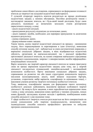 70
проблемою самостійного дослідження, спрямованого на формування готовності
вчителя до творчості як складової педагогічної майстерності.
У сучасній літературі творчість вчителя розуміється як процес розв'язання
педагогічних завдань у змінних обставинах. Постійно розв'язуючи типові і
нестандартні завдання, вчитель, як і будь-який інший дослідник, будує свою
діяльність відповідно до визначених загальних етапів розгортання
евристичного пошуку, а саме:
- аналіз педагогічної ситуації;
- проектування результату відповідно до початкових даних;
- аналіз наявних засобів, необхідних для перевірки припущення та досягнення
шуканого результату;
- оцінка отриманих даних;
- формулювання нових завдань.
Таким чином, досвід творчої педагогічної діяльності як процесу - виникнення
задуму, його опрацьовування та перетворення в ідею (гіпотезу), виявлення
способу втілення задуму, ідеї - набувається за умов систематичних вправлянь у
вирішенні спеціально дібраних завдань, в яких відображається педагогічна
дійсність, організація як навчально-виховної, так і реальної професійно
орієнтованої діяльності вчителів, на основі створення навчального середовища
для фахового вдосконалення, зокрема і з використанням засобів інформаційно-
комунікаційних технологій.
Варто зазначити, що творчий характер діяльності вчителя не можна трактувати
лише як процес вирішення педагогічних завдань саме тому, що у творчій
діяльності поєднуються пізнавальний, емоційно-вольовий і мотиваційний
компоненти особистості. Проте виконання спеціально дібраних завдань,
спрямованих на розвиток тих або інших структурних компонентів творчого
мислення (цілеспрямування; аналіз, який вимагає подолання бар'єрів,
установок, стереотипів; вибір варіантів, класифікація та оцінювання тощо), є
важливою умовою розвитку творчого потенціалу особистості вчителя.
Тому, вважаємо, класифікацію завдань для формування такого потенціалу
особистості доцільно здійснювати, виділяючи провідні особливості творчої
діяльності. Це можуть бути завдання, в яких передбачається перенесення знань
і вмінь у нову ситуацію, виявлення нових проблем у типових ситуаціях, пошук
нових функцій, застосувань відомих методів і прийомів, комбінування нових
способів діяльності з уже відомими тощо.
У сфері особистості творчість вчителя розглядається як його самореалізація на
основі усвідомлення себе творчою індивідуальністю, визначення ним
індивідуальних способів власного професійного зростання та побудова
програми самовдосконалення.
 