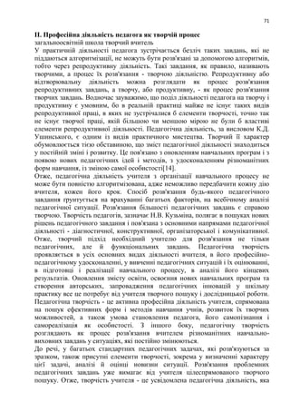 71
ІІ. Професійна діяльність педагога як творчій процес
загальноосвітній школа творчий вчитель
У практичній діяльності педагога зустрічається безліч таких завдань, які не
піддаються алгоритмізації, не можуть бути розв'язані за допомогою алгоритмів,
тобто через репродуктивну діяльність. Такі завдання, як правило, називають
творчими, а процес їх розв'язання - творчою діяльністю. Репродуктивну або
відтворювальну діяльність можна розглядати як процес розв'язання
репродуктивних завдань, а творчу, або продуктивну, - як процес розв'язання
творчих завдань. Водночас зауважимо, що поділ діяльності педагога на творчу і
продуктивну є умовним, бо в реальній практиці майже не існує таких видів
репродуктивної праці, в яких не зустрічалися б елементи творчості, точно так
не існує творчої праці, якій більшою чи меншою мірою не були б властиві
елементи репродуктивної діяльності. Педагогічна діяльність, за висловом К.Д.
Ушинського, є одним із видів практичного мистецтва. Творчий її характер
обумовлюється тією обставиною, що зміст педагогічної діяльності знаходиться
у постійній зміні і розвитку. Це пов'язано з оновленням навчальних програм і з
появою нових педагогічних ідей і методів, з удосконаленням різноманітних
форм навчання, із зміною самої особистості[14].
Отже, педагогічна діяльність учителя з організації навчального процесу не
може бути повністю алгоритмізована, адже неможливо передбачити кожну дію
вчителя, кожен його крок. Спосіб розв'язання будь-якого педагогічного
завдання ґрунтується на врахуванні багатьох факторів, на всебічному аналізі
педагогічної ситуації. Розв'язання більшості педагогічних завдань є справою
творчою. Творчість педагогів, зазначає Н.В. Кузьміна, полягає в пошуках нових
рішень педагогічного завдання і пов'язана з основними напрямами педагогічної
діяльності - діагностичної, конструктивної, організаторської і комунікативної.
Отже, творчий підхід необхідний учителю для розв'язання не тільки
педагогічних, але й функціональних завдань. Педагогічна творчість
проявляється в усіх основних видах діяльності вчителя, в його професійно-
педагогічному удосконаленні, у вивченні педагогічних ситуацій і їх оцінюванні,
в підготовці і реалізації навчального процесу, в аналізі його кінцевих
результатів. Оновлення змісту освіти, освоєння нових навчальних програм та
створення авторських, запровадження педагогічних інновацій у шкільну
практику все це потребує від учителя творчого пошуку і дослідницької роботи.
Педагогічна творчість - це активна професійна діяльність учителя, спрямована
на пошук ефективних форм і методів навчання учнів, розвиток їх творчих
можливостей, а також умова становлення педагога, його самопізнання і
самореалізація як особистості. З іншого боку, педагогічну творчість
розглядають як процес розв'язання вчителем різноманітних навчально-
виховних завдань у ситуаціях, які постійно змінюються.
До речі, у багатьох стандартних педагогічних задачах, які розв'язуються за
зразком, також присутні елементи творчості, зокрема у визначенні характеру
цієї задачі, аналізі й оцінці новизни ситуації. Розв'язання проблемних
педагогічних завдань уже вимагає від учителя цілеспрямованого творчого
пошуку. Отже, творчість учителя - це усвідомлена педагогічна діяльність, яка
 