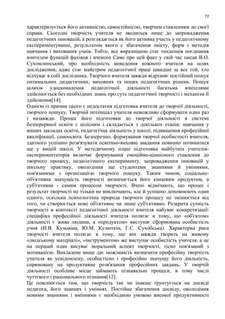 72
характеризується його активністю, самостійністю, творчим ставленням до своєї
справи. Сьогодні творчість учителя не зводиться лише до запровадження
педагогічних інновацій, а розглядається як його активна участь у педагогічному
експериментуванні, результатом якого с збагачення змісту, форм і методів
навчання і виховання учнів. Тобто, все виразнішою стає тенденція поєднання
вчителем функцій фахівця і вченого Саме про цей факт у свій час писав В.О.
Сухомлинський, про необхідність виведення кожного вчителя на шлях
дослідження, адже стає майстром педагогічної праці швидше за все той, хто
відчуває в собі дослідника. Творчого вчителя завжди відрізняє постійний пошук
оптимальних дидактичних, виховних та інших педагогічних рішень. Пошук
шляхів удосконалення педагогічної діяльності багатьма вчителями
здійснюється без необхідних знань про суть педагогічної творчості і механізм її
здійснення[14].
Однією із причин цього є недостатня підготовка вчителя до творчої діяльності,
творчого пошуку. Творчий потенціал учителя неможливо сформувати один раз
і назавжди. Процес його підготовки до творчої діяльності в системі
безперервної освіти є цілісним і складається з декількох етапів: навчання у
вищих закладах освіти, педагогічна діяльність у школі, підвищення професійної
кваліфікації, самоосвіта. Безперечно, формування творчої особистості вчителя,
здатного успішно розв'язувати освітньо-виховні завдання повинно починатися
ще у вищій школі. У методичному плані підготовка майбутніх учителів-
експериментаторів включає формування емоційно-ціннісного ставлення до
творчого процесу, педагогічного експерименту, запровадження інновацій у
шкільну практику, оволодіння ще студентами знаннями й уміннями,
пов'язаними з організацією творчого пошуку. Таким чином, соціально-
об'єктивна значущість творчості визначається його кінцевим продуктом, а
суб'єктивна - самим процесом творчості. Вчені відмічають, що процес і
результат творчості не тільки не виключають, але й успішно доповнюють один
одного, оскільки психологічна природа творчого процесу не змінюється від
того, чи створюється нове об'єктивне чи лише суб'єктивно. Розкрита сутність
творчості в контексті педагогічної діяльності вчителя набуває конкретизації:
специфіка професійної діяльності вчителя полягає в тому, що «об'єктом»
діяльності є жива людина, а «продуктом» виступає сформована особистість
учня (Н.В. Кузьміна, Ю.М. Кулюткін, Г.С. Сухобська). Характерна риса
творчості вчителя полягає в тому, що він завжди творить на живому
«людському матеріалі», «інструментом» же виступає особистість учителя, а це
на перший план висуває моральний аспект творчості, тісно пов'язаний з
мотивацією. Викладене вище дає можливість визначити професійну творчість
учителя як усвідомлену, особистісно і професійно значущу його діяльність,
спрямовану на продуктивне розв'язання професійних завдань. У творчій
діяльності особливе місце займають пізнавальні процеси, в тому числі
чуттєвого і раціонального пізнання[12].
Це пояснюється тим, що творчість так чи інакше ґрунтується на досвіді
педагога, його знаннях і уміннях. Постійне збагачення досвіду, оволодіння
новими знаннями і вміннями є необхідною умовою високої продуктивності
 