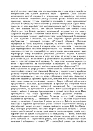 73
творчої діяльності, оскільки нове не створюється на пустому місці, а передбачає
використання уже відомих досягнень науки і практики. Отже, суттєвим
компонентом творчої діяльності є пізнавальна, яка передбачає оволодіння
новими знаннями і збагачення досвіду людини і разом з іншими психічними
процесами включає чуттєве сприйняття предметів і явищ навколишньої
дійсності. В процесі чуттєвого пізнання у людини формуються образи явищ і
процесів, які вона сприймає і які започатковуються пам'яттю і зберігаються в
ній. Чим багатша пам'ять, тим більше інформації про вивчені явища
зберігається, тим більше реальних можливостей відкривається для аналізу
одержаної інформації і створення чогось нового, оригінального. Тому добре
розвинена пам'ять є однією з необхідних умов творчої діяльності. До важливих
її умов відносять і мислення, під яким розуміють процес узагальненого
відображення у свідомості людини об'єктивної дійсності. Мислення
ґрунтується на таких розумових операціях, як аналіз і синтез, порівняння і
співставлення, абстрагування і конкретизація, систематизація і узагальнення.
Для характеристики мислення використовують такі поняття, як «глибина»,
«широта», «гнучкість», «самостійність», «критичність» мислення, кожне з яких
характеризує певну властивість розумової діяльності людини. Специфіка
педагогічного мислення полягає в тому, що воно: а) активізується в процесі
розв'язання завдань, які виникають у різноманітних педагогічних ситуаціях; б)
носить теоретико-практичний характер, бо теоретичні завдання переплетені
тісно з практичними; в) відзначається емоційністю, бо суб'єкт-суб'єктні
стосунки в навчальному процесі мають певне емоційне забарвлення[21].
Поділ здібностей на репродуктивні і творчі такий же умовний, як і відповідна
диференціація педагогічної діяльності. Водночас у процесі аналізу проблеми
розвитку творчих здібностей така диференціація є доцільною. Репродуктивні
здібності проявляються у вигляді вмінь здійснювати певні види діяльності за
відомими заздалегідь зразками, правилами, нормами, хоча в певних випадках
вони характеризуються елементами творчості. Творчі здібності забезпечують
продуктивність діяльності, удосконалення її процесу або створення чогось
нового. Розвиток творчих здібностей неможливий без удосконалення
репродуктивних, які проявляються в уміннях. Тобто здібності ґрунтуються на
знаннях, уміннях і навичках і розвиваються в процесі оволодіння ними. Нами
пропонуються такі етапи професійної творчої діяльності вчителя: 1)
усвідомлення педагогічної проблеми; 2) пошук шляхів (ідей) розв'язання
педагогічної проблеми; 3) визначення гіпотези; 4) втілення педагогічного
задуму в діяльність; 5) перевірка й оцінка результату. Змістом педагогічного
винаходу є перевірка ефективності різних аспектів педагогічного процесу у
відповідності з метою діяльності певного освітнього закладу. В.О. Кан-Калик і
М.Д.Нікандров розрізняють такі рівні творчої діяльності вчителя: I - рівень
елементарної взаємодії з класом, коли вчитель, використовуючи досвід колег,
коректує свої дії (свою «методику») за її наслідками; II - рівень оптимізації
діяльності на уроці, доцільне поєднання вже відомих педагогу змісту, методів і
форм навчання; III - евристичний рівень, коли учитель використовує творчі
можливості спілкування з учнями; ІУ - самостійний рівень, що передбачає
 