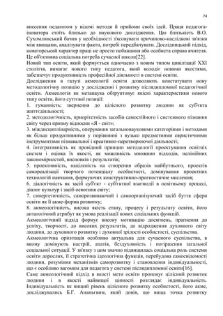 74
внесення педагогом у відомі методи й прийоми своїх ідей. Праця педагога-
іноватора стоїть близько до наукового дослідження. Цю близькість В.О.
Сухомлинський бачив у необхідності з'ясовувати причиново-наслідкові зв'язки
між явищами, аналізувати факти, потребі передбачувати. Дослідницький підхід,
новаторський характер праці не просто побажання або особиста справа вчителя.
Це об'єктивна соціальна потреба сучасної школи[22].
Новий тип освіти, який формується одночасно з новим типом цивілізації XXI
століття, вимагає нового типу педагога, який володіє новими якостями,
забезпечує продуктивність професійної діяльності в системі освіти.
Дослідження в галузі акмеології освіти дозволяють констатувати нову
методологічну позицію у дослідженні і розвитку післядипломної педагогічної
освіти. Акмеологія як метанаука обґрунтовує якісні характеристики нового
типу освіти, його суттєвої позиції:
1. гуманність; звернення до цілісного розвитку людини як суб'єкта
життєдіяльності;
2. методологічність, приорітетність засобів самостійного і системного пізнання
світу через призму відносин «Я - світ»;
3. міждисциплінарність, оперування загальнонауковими категоріями і методами
як більш продуктивними у порівнянні з вузько предметними евристичними
інструментами пізнавальної і креативно-перетворюючої діяльності;
4. інтегративність як провідний принцип методології проектування освітніх
систем і оцінка їх якості, як можливість множини підходів, нелінійних
закономірностей, висновків і результатів;
5. проективність, націленість на створення образів майбутнього, проектів
самореалізації творчого потенціалу особистості, домінування проектних
технологій навчання, формуючих конструктивно-прогностичне мислення;
6. діалогічність як засіб суб'єкт - суб'єктної взаємодії в освітньому процесі,
діалог культур і засіб освоєння світу;
7. синергетичність, саморозвиваючий і самоорганізуючий засіб буття сфери
освіти як її акме-форма розвитку;
8. акмеологічність, висока якість стану, процесу і результату освіти, його
антагогічний атрибут як умова реалізації нових соціальних функцій.
Акмеологічний підхід формує високу мотивацію досягнень, прагнення до
успіху, творчості, до високих результатів, до відродження духовного світу
людини, до духовного розвитку і духовної зрілості особистості, суспільства.
Акмеологічна орієнтація особливо актуальна для сучасного суспільства, в
якому домінують настрій, апатія, бездуховність і погіршення загальної
соціальної ситуації. У зв'язку з цим значно підвищилась соціальна роль системи
освіти дорослих, її стратегічна ідеологічна функція, перебудова самосвідомості
людини, розуміння механізмів саморозвитку і становлення індивідуальності,
що є особливо вагомим для педагога у системі післядипломної освіти[16].
Саме акмеологічний підхід в якості мети освіти пропонує цілісний розвиток
людини і в якості найвищої цінності розглядає індивідуальність.
Індивідуальність як вищий рівень цілісного розвитку особистості, його акме,
досліджувались Б.Г. Ананьєвим, який довів, що вища точка розвитку
 