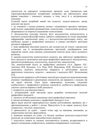 75
досягається на перехресті гетерогенних процесів, коли з'являються нові
структурно-функціональні інтерактивні утворення, які забезпечують вищі
форми поведінки і діяльності людини, в тому числі й в екстремальних
ситуаціях.
Сучасній школі потрібний новий тип педагога: педагог-акмеолог, якому
властиві такі якості:
1. це спеціаліст з питань розвитку дитини з відповідного предмету навчання,
який володіє корекційно-розвиваючими технологіями і технологіями розвитку
обдарованості та творчості (науковими технологіями);
2. методологічна культура вчителя, його методологічна компетентність в
контексті сучасної філософії освіти, здібність здійснювати не тільки традиційне
інформаційне накопичення знань, а і методологічно-орієнтовану освіту, яка
необхідна людині у професійній діяльності, в умовах постійного зростання
вагомості інформації;
3. нове професійне мислення педагога, яке складається не тільки з предметних
установок, але й мотиваційно-ціннісних орієнтацій, відображаючи нові
парадигми освіти, нове ціннісне усвідомлення вчителя щодо свого духовного
розвитку;
4. науково-педагогічна компетентність педагога, яка забезпечує професійність
його діяльності; включаючи нові види професійної грамотності: методологічну,
предметно-розвивальну, психологічну, валеологічну, акмеологічну;
Так, акмеологічний підхід до професійної діяльності (А.А. Деркач, О.С.
Анісімов, Н.В. Кузьміна, А.А. Реан, В.М. Максимова, Н.М. Політаєва і ін.)
дозволяють виділити акмеологічні інваріанти в суб'єктивних якостях
практичного психолога, педагога - акмеолога і валеолога (М.Г. Колеснікова)
[15].
Акмеологічні інваріанти суб'єктивних якостей розглядаються вищезазначеними
вченими і відображені в акмеограмах спеціалістів, які працюють з людьми. Це
дві групи якостей. Одна група характеризує позитивну тенденцію
особистісного і професійного розвитку спеціаліста, особистість професіонала,
здатного досягти вершин в своїй діяльності:
1. відкритість для освоєння нового;
2. інтегративний засіб мислення щодо розробки оптимальних моделей
професійної діяльності;
3. здатність до об'єктивної самооцінки своєї професійної поведінки;
4. висока мотивація досягнень у професійній діяльності та ін.
Друга група якостей характеризується такими суб'єктивними проявами, які є
протипоказаннями у роботі з дітьми. Присутність їх не сприяє педагогу бути
гуманістом і, тим паче. акмеологом:
5. прихильність до однієї - єдиної точки зору на навчання, виховання, до
стереотипних методів і форм роботи;
6. невміння впливати на учнів і їх батьків засобами психолого-педагогічної
взаємодії, на гуманізацію міжособистісних відносин;
7. відсутність поваги до людини, категоричність суджень, роздратованість в
процесі спілкування, конфліктність, невміння співпрацювати з колегами;
 