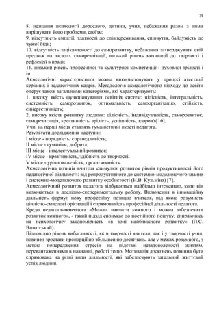 76
8. незнання психології дорослого, дитини, учня, небажання разом з ними
вирішувати його проблеми, егоїзм;
9. відсутність емпатії, здатності до співпереживання, співчуття, байдужість до
чужої біди;
10. відсутність зацікавленості до саморозвитку, небажання затверджувати свій
престиж на засадах самореалізації, низький рівень мотивації до творчості і
рефлексії в праці;
11. низький рівень професійної та культурної компетенції і духовної зрілості і
ін.
Акмеологічні характеристики можна використовувати у процесі атестації
керівних і педагогічних кадрів. Методологія акмеологічного підходу до освіти
оперує також загальними категоріями, які характеризують:
1. високу якість функціонування освітніх систем: цілісність, інтегральність,
системність, саморозвиток, оптимальність, самоорганізацію, стійкість,
синергетичність;
2. високу якість розвитку людини: цілісність, індивідуальність, саморозвиток,
самореалізація, креативність, зрілість, успішність, здоров'я[16].
Учні на перші місця ставлять гуманістичні якості педагога.
Результати дослідження наступні:
I місце - порядність, справедливість;
II місце - гуманізм, доброта;
III місце - інтелектуальний розвиток;
IV місце - креативність, здібність до творчості;
V місце - урівноваженість, організованість.
Акмеологічна позиція вчителя стимулює розвиток рівнів продуктивності його
педагогічної діяльності: від репродуктивного до системно-моделюючого знання
і системно-моделюючого розвитку особистості (Н.В. Кузьміна) [7].
Акмеологічний розвиток педагога відбувається найбільш інтенсивно, коли він
включається в дослідно-експериментальну роботу. Включення в інноваційну
діяльність формує нову професійну позицію вчителя, під якою розуміють
ціннісно-смислові орієнтації і спрямованість професійної діяльності педагога.
Кредо педагога-акмеолога «Можна навчити кожного і можна забезпечити
розвиток кожного», - такий підхід спонукає до постійного пошуку, спираючись
на психологічну закономірність «в зоні найближчого розвитку» (Л.С.
Виготський).
Відповідно рівень вибагливості, як в творчості вчителя, так і у творчості учня,
повинен зростати пропорційно збільшенню досягнень, але у межах розумного, з
метою попередження стресів на підставі незадоволеності життям,
перевантаженнями в навчанні, роботі тощо. Мотивація досягнень повинна бути
спрямована на різні види діяльності, які забезпечують загальний життєвий
успіх людини.
 