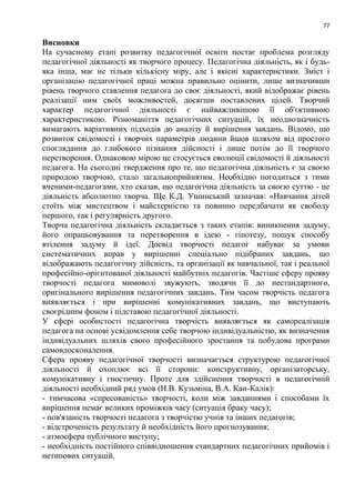 77
Висновки
На сучасному етапі розвитку педагогічної освіти постає проблема розгляду
педагогічної діяльності як творчого процесу. Педагогічна діяльність, як і будь-
яка інша, має не тільки кількісну міру, але і якісні характеристики. Зміст і
організацію педагогічної праці можна правильно оцінити, лише визначивши
рівень творчого ставлення педагога до своє діяльності, який відображає рівень
реалізації ним своїх можливостей, досягши поставлених цілей. Творчий
характер педагогічної діяльності є найважливішою її об'єктивною
характеристикою. Різноманіття педагогічних ситуацій, їх неоднозначність
вимагають варіативних підходів до аналізу й вирішення завдань. Відомо, що
розвиток свідомості і творчих параметрів людини йшов шляхом від простого
споглядання до глибокого пізнання дійсності і лише потім до її творчого
перетворення. Однаковою мірою це стосується еволюції свідомості й діяльності
педагога. На сьогодні твердження про те, що педагогічна діяльність є за своєю
природою творчою, стало загальноприйнятим. Необхідно погодиться з тими
вченими-педагогами, хто сказав, що педагогічна діяльність за своєю суттю - це
діяльність абсолютно творча. Ще К.Д. Ушинський зазначав: «Навчання дітей
стоїть між мистецтвом і майстерністю та повинно передбачати як свободу
першого, так і регулярність другого.
Творча педагогічна діяльність складається з таких етапів: виникнення задуму,
його опрацьовування та перетворення в ідею - гіпотезу, пошук способу
втілення задуму й ідеї. Досвід творчості педагог набуває за умови
систематичних вправ у вирішенні спеціально підібраних завдань, що
відображають педагогічну дійсність, та організації як навчальної, так і реальної
професійно-орієнтованої діяльності майбутніх педагогів. Частіше сферу прояву
творчості педагога мимоволі звужують, зводячи її до нестандартного,
оригінального вирішення педагогічних завдань. Тим часом творчість педагога
виявляється і при вирішенні комунікативних завдань, що виступають
своєрідним фоном і підставою педагогічної діяльності.
У сфері особистості педагогічна творчість виявляється як самореалізація
педагога на основі усвідомлення себе творчою індивідуальністю, як визначення
індивідуальних шляхів свого професійного зростання та побудова програми
самовдосконалення.
Сфера прояву педагогічної творчості визначається структурою педагогічної
діяльності й охоплює всі її сторони: конструктивну, організаторську,
комунікативну і гностичну. Проте для здійснення творчості в педагогічній
діяльності необхідний ряд умов (Н.В. Кузьміна, В.А. Кан-Калік):
- тимчасова «спресованість» творчості, коли між завданнями і способами їх
вирішення немає великих проміжків часу (ситуація браку часу);
- пов'язаність творчості педагога з творчістю учнів та інших педагогів;
- відстроченість результату й необхідність його прогнозування;
- атмосфера публічного виступу;
- необхідність постійного співвідношення стандартних педагогічних прийомів і
нетипових ситуацій.
 