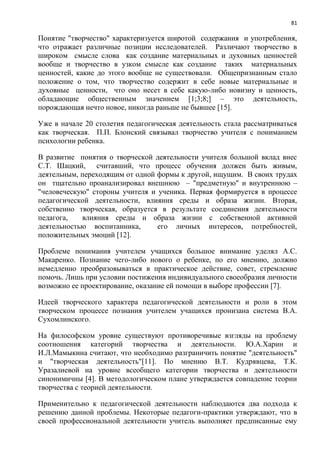 81
Понятие "творчество" характеризуется широтой содержания и употребления,
что отражает различные позиции исследователей. Различают творчество в
широком смысле слова как создание материальных и духовных ценностей
вообще и творчество в узком смысле как создание таких материальных
ценностей, какие до этого вообще не существовали. Общепризнанным стало
положение о том, что творчество содержит в себе новые материальные и
духовные ценности, что оно несет в себе какую-либо новизну и ценность,
обладающие общественным значением [1;3;8;] – это деятельность,
порождающая нечто новое, никогда раньше не бывшее [15].
Уже в начале 20 столетия педагогическая деятельность стала рассматриваться
как творческая. П.П. Блонский связывал творчество учителя с пониманием
психологии ребенка.
В развитие понятия о творческой деятельности учителя большой вклад внес
С.Т. Шацкий, считавший, что процесс обучения должен быть живым,
деятельным, переходящим от одной формы к другой, ищущим. В своих трудах
он тщательно проанализировал внешнюю – "предметную" и внутреннюю –
"человеческую" стороны учителя и ученика. Первая формируется в процессе
педагогической деятельности, влияния среды и образа жизни. Вторая,
собственно творческая, образуется в результате соединения деятельности
педагога, влияния среды и образа жизни с собственной активной
деятельностью воспитанника, его личных интересов, потребностей,
положительных эмоций [12].
Проблеме понимания учителем учащихся большое внимание уделял А.С.
Макаренко. Познание чего-либо нового о ребенке, по его мнению, должно
немедленно преобразовываться в практическое действие, совет, стремление
помочь. Лишь при условии постижения индивидуального своеобразия личности
возможно ее проектирование, оказание ей помощи в выборе профессии [7].
Идеей творческого характера педагогической деятельности и роли в этом
творческом процессе познания учителем учащихся пронизана система В.A.
Сухомлинского.
На философском уровне существуют противоречивые взгляды на проблему
соотношения категорий творчества и деятельности. Ю.A.Харин и
И.Л.Мамыкина считают, что необходимо разграничить понятие "деятельность"
и "творческая деятельность"[11]. По мнению В.Т. Кудрявцева, Т.К.
Уразалиевой на уровне всеобщего категории творчества и деятельности
синонимичны [4]. В методологическом плане утверждается совпадение теории
творчества с теорией деятельности.
Применительно к педагогической деятельности наблюдаются два подхода к
решению данной проблемы. Некоторые педагоги-практики утверждают, что в
своей профессиональной деятельности учитель выполняет предписанные ему
 