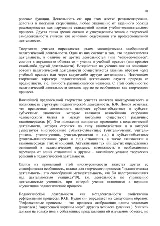 82
ролевые функции. Деятельность его при этом жестко регламентирована,
действия и поступки стереотипны, любое отклонение от заданного образца
рассматривается как нарушение стандартной логики учебно-воспитательного
процесса. Другая точка зрения связана с утверждением тезиса о творческой
самодеятельности учителя как основном содержании его профессиональной
деятельности.
Творчество учителя определяется рядом специфических особенностей
педагогической деятельности. Одна из них состоит в том, что педагогическая
деятельность, в отличие от других деятельноcтей типа "человек-человек",
состоит в двуединстве объекта ее – ученик и учебный предмет (или предмет
какой-либо другой деятельности). Воздействие на ученика как на основного
объекта педагогической деятельности осуществляется главным образом через
учебный предмет или через какую-либо другую деятельность. Источником
творческого характера педагогической деятельности служит природа ее
предметности, т.е. личность развивающегося человека. С этой особенностью
педагогической деятельности связаны другие ее особенности как творческого
процесса.
Важнейшей предпосылкой творчества учителя является многоуровневость и
подвижность структуры педагогической деятельности. Б.Ф. Ломов отмечает,
что предметная деятельность включает субъект-объектные и субъект-
субъектные отношения, которые являются важнейшими сторонами
человеческого бытия и между которыми существуют различные
взаимопереходы [6]. Это положение полностью применимо к педагогической
деятельности, которая строится по типу взаимодействия и в которой
существуют многообразные субъект-субъектные (учитель-ученик, учитель-
учитель, ученик-ученик, учитель-родители и т.д.) и субъект-объектные
(учитель-планирование урока и т.д.) отношения, а также взаимосвязи и
взаимопереходы этих отношений. Актуализация тех или других определенных
отношений в педагогическом процессе, возможность и необходимость
переходов от одних отношений к другим – важнейшее условие творческих
решений в педагогической деятельности.
Oдним из проявлений этой многоуровневости является другая ее
специфическая особенность, важная для творческого процесса: "педагогическая
деятельность.. это своеобразная метадеятельность, как бы надстраивающаяся
над деятельностью учащихся"[9], т.е. деятельность по управлению
деятельностью учеников, при которой ученик становится в позицию
соучастника педагогического процесса.
Педагогической деятельности как метадеятельноcти свойственны
рефлексивные процессы. Ю.Н. Кулюткин определяет их следующим образом:
"Рефлексивные процессы – это процессы отображения одним человеком
(учителем.) "внутренней картины мира" другого человека (ученика.). Учитель
должен не только иметь собственные представления об изучаемом объекте, но
 