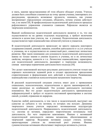 83
и знать, какими представлениями об этом объекте обладает ученик. Учитель
должен быть способным становиться на точку зрения ученика, имитировать его
рассуждения, предвидеть возможные трудности, понимать, как ученик
воспринимает определенную ситуацию, объяснять, почему ученик действует
так, а не иначе"[9]. В профессионально-педагогической деятельности процессы
рефлексивного управления становятся главными. Рефлексия является ее
творческим компонентом.
Важной особенностью педагогической деятельности является и то, что она
осуществляется не на уровне отдельных подструктур, а требует включения
личности в целом (как учителя, так и ученика). Педагогическая деятельность
осуществляется через взаимодействие личностей учителя и учащегося.
В педагогической деятельности происходит не просто передача некоторого
содержания (знаний, умений, навыков, способов деятельности и т.п.) от учителя
к ученикам, но и осуществляется их совместный рост, совместное личностное
развитие. При таком понимании для успешности педагогической деятельности
важны не только знания и умения педагога и ученика, но и их личностные
свойства, интересы, ценности и т.п. Личностное взаимодействие, характерное
для педагогической деятельности, расширяет и творческие возможности,
снимая некоторые ограничения деятельноcтного подхода [10].
Это делает невозможной жесткую регуляцию деятельности учителя только как
хорошего исполнителя заданной роли и создает предпосылки преодоления
стереотипизации и формализации всех действий и поступков. Развивающее
взаимодействие становится психологическим механизмом творчества.
В реальной педагогической ситуации учитель имеет дело с проявлением
социальных, психологических, педагогических и других закономерностей, а
также различных их комбинаций. Эти условия деятельности постоянно
изменяются. Все это делает педагогическую деятельность принципиально
неформализуемой и требует от педагога постоянной ориентировки в системе
связей, условий, отражения их иерархии.
Единство любой деятельности, в том числе и педагогической, выступает как
единство ее субъекта и тех мотивов, из которых она исходит. Динамику
творческого поиска учителя определяет мотивационная подструктура
педагогической деятельности. Направленность педагогической деятельности,
т.е. система ее мотивов, определяет энергетические потенциалы этой
деятельности, без чего творчество невозможно. Именно с мотивацией
педагогической деятельности связаны механизмы, обеспечивающие ее
творческий характер. Ведущими мотивами следует считать мотивы,
ориентирующие учителя на личностный рост ученика. Именно
гуманистическая мотивация обеспечивает творческую активность учителя.
 