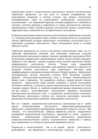 84
Определение целей в педагогической деятельности является исключительно
творческим процессом, так как цели ее должны планироваться как
качественные изменения в психике ученика, как процесс психических
новообразований. Одна из существенных особенностей сознательного
целеполагания – его творческий характер, который выражается в способности
человека, уточнять решения в зависимости от новых обстоятельств, находить
принципиально новые способы решения поставленной задачи, осуществлять
коррекцию цели в зависимости от ее практического воплощения.
В процессе реализации педагогических целей возникают проблемные ситуации,
т.е. ситуации рассогласования между целями и возможностями их достижения.
Анализ проблемной ситуации представляет соотношение достигаемой цели с
наличными условиями деятельности. Такое соотношение целей и условий
образуют задачу.
Творчество проявляется не только в постановке педагогических задач, но и в
характере принимаемых решений. Для понимания творческих аспектов
педагогической деятельности важное значение приобретают выделенные Ю.Н.
Кулюткиным иерархически организованные уровни педагогических решений:
первый из этих уровней - уровень ведущих идей, которые определяют общую
направленность деятельности учителя. Таковы идеи повышения
воспитательного потенциала обучения, идеи развития учащихся в процессе их
активной учебной деятельности, идеи проблемного обучения, идеи
дифференциации и индивидуализации обучения. Второй уровень, образующий
категориальную систему мышления учителя, Ю.Н. Кулюткин называет
уровнем конструктивно-методических схем, в которых конкретизируются
общие идеи и принципы. Это разработка учебных заданий разной степени
трудности, определенные меры помощи учащимся с разной подготовкой,
поэтапная отработка у учащихся умения самостоятельно выполнять все более
сложные задания. Третий и наиболее конкретный уровень мышления учителя
как раз связан с многообразными техническими приемами реализации
конструктивно-методических схем в конкретных педагогических ситуациях.
Практическая деятельность учителя есть искусство исполнения, искусство
реализации конструктивных решений, принимаемых учителем [5].
Все эти стороны педагогической деятельности, пронизанные, как и любая
другая коммуникативная деятельность, перцептивно-рефлексивными
процессами, детерминируют формирование творческой личности учителя. Мы
считаем, что психологическая природа творчества учителя определяется
спецификой педагогической деятельности, творческой по своей сущности.
Именно особенностями педагогической деятельности определяются
социально-психологические аспекты педагогического творчества и прежде
всего проявления его в области социальной перцепции учителя.
Творчество в педагогической, как и во всякой другой деятельности,
разнообразно, оно проявляется в нестандартных подходах, в разработке
 