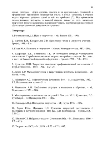 85
новых методов, форм, средств, приемов и их оригинальных сочетаний; в
эффективном применении имеющегося опыта в новых условиях; в умении
видеть варианты решения одной и той же проблемы [2]. Все проявления
педагогического творчества в высокой степени зависят от того, насколько
творческой является социальная перцепция учителя, направленная на основной
объект педагогической деятельности – ученика.
Литература:
1. Богоявленская Д.Б. Пути к творчеству. – М.: Знание, 1981. – 96с.
2. Вербова К.В., Кондратьева С.В. Психология труда и личности учителя. –
Гродно, 1991. – 81с.
3. Гусев Ю.А. Познание и творчество. – Минск: Университетское,1987. –254с.
4. Кудрявцев В.Т., Уразалиева Т.К. О творческой природе человеческой
деятельности // проблема психологии творчества в работе с людьми: Тез. докл.
и выст. на Всесоюзной научной конференции. – Гродно, 1990. – Ч.1. – С.55.
5. Кулюткин Ю.Н. Творческое мышление профессиональной деятельности //
Вопр. психологии. – 1986. – №2. – С.24-36.
6. Ломов Б.Ф. Методологические и теоретические проблемы психологии.– М.:
Наука.– 444с.
7. Макаренко А.С. Педагогические сочинения: В8т. – М.: Педагогика, 1983. –
Т.3. Педагогическая поэма.– 511с.
8. Матюшкин А.М. Проблемные ситуации в мышлении и обучении. – М.,
Педагогика. – 1978. – 208с.
9. Моделирование педагогических ситуаций / Под ред. Ю.Н. Кулюткина, Г.С.
Сухобской. – И.: Педагогика, 1981. – 120с.
10. Пономарев Я.А. Психология творчества. – М.: Наука, 1976. – 303с.
11. Харин Ю.А., Мамыкин И.Л. Сущность творческой деятельности //
Творчество в научном познании / Под ред. Д.И. Широканова. – Минск,1976. –
С.18-22.
12. Шацкий С.Т. Избранные педагог. Сочинения: В2т. – М., Педагогика, 1980. –
Т.2. – 413с.
13. Творчество //БСЭ. – М., 1976. – Т.25. – С.331-332.
 