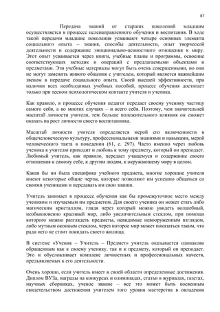 87
Передача знаний от старших поколений младшим
осуществляется в процессе целенаправленного обучения и воспитания. В ходе
такой передачи младшие поколения усваивают четыре основных элемента
социального опыта – знания, способы деятельности, опыт творческой
деятельности и содержание эмоционально-ценностного отношения к миру.
Этот опыт усваивается через книги, учебные планы и программы, освоение
соответствующих методик и операций с предлагаемыми объектами и
предметами. Эти учебные материалы могут быть очень совершенными, но они
не могут заменить живого общения с учителем, который является важнейшим
звеном в передаче социального опыта. Своей высшей эффективности, при
наличии всех необходимых учебных пособий, процесс обучения достигает
только при тесном психологическом контакте учителя и ученика.
Как правило, в процессе обучения педагог передает своему ученику частицу
самого себя, а во многих случаях – и всего себя. Поэтому, чем значительней
масштаб личности учителя, тем больше положительного влияния он сможет
оказать на рост личности своего воспитанника.
Масштаб личности учителя определяется мерой его включенности в
общечеловеческую культуру, профессиональными знаниями и навыками, мерой
человеческого такта в поведении (61, с. 297). Часто именно через любовь
ученика к учителю приходит и любовь к тому предмету, который он преподает.
Любимый учитель, как правило, передает учащемуся и содержание своего
отношения к самому себе, к другим людям, к окружающему миру в целом.
Какая бы ни была специфика учебного предмета, многие хорошие учителя
имеют некоторые общие черты, которые позволяют им успешно общаться со
своими учениками и передавать им свои знания.
Учитель занимает в процессе обучения как бы промежуточное место между
учеником и изучаемым им предметом. Для своего ученика он может стать либо
магическим кристаллом, глядя через который можно увидеть волшебный,
необыкновенно красивый мир, либо увеличительным стеклом, при помощи
которого можно разглядеть предметы, невидимые невооруженным взглядом,
либо мутным оконным стеклом, через которое мир может показаться таким, что
ради него не стоит покидать своего жилища.
В системе «Ученик – Учитель – Предмет» учитель оказывается одинаково
обращенным как к своему ученику, так и к предмету, который он преподает.
Это и обусловливает комплекс личностных и профессиональных качеств,
предъявляемых к его деятельности.
Очень хорошо, если учитель имеет в своей области определенные достижения.
Диплом ВУЗа, награды на конкурсах и олимпиадах, статьи в журналах, газетах,
научных сборниках, ученое звание – все это может быть косвенным
свидетельством достижения учителем того уровня мастерства в овладении
 