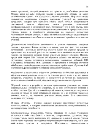 88
своим предметом, который доказывает его право на то, чтобы быть учителем.
Однако сами по себе глубокие знания в какой-либо области не могут
автоматически сделать его обладателя хорошим учителем. Мир знает много
музыкантов, спортивных тренеров, школьных учителей по различным
предметам, которые при скромном уровне своих личных академических
достижений смогли обеспечить своим ученикам невиданный
профессиональный и личностный рост. Происходит это в том случае, если
хорошие (но не обязательно выдающиеся) академические и профессиональные
умения, знания и способности умножаются на комплекс личностных
человеческих качеств учителя. И здесь на первый план выходят дидактические
и коммуникативные способности человека, желающего приобщиться к миссии
учителя.
Дидактические способности заключаются в умении передавать учащимся
знания о предмете. Знание предмета и знание того, как надо этот предмет
преподавать – несколько различные области. Какой бы учебный предмет не
преподавал тот или иной учитель, он должен знать основные педагогические
теории, на основании которых может строиться процесс обучения. Назовем
среди этих теорий Л.В. Занкова об обучении ребенка «на высоком уровне
трудности»; теорию поэтапного формирования умственных действий П.Я.
Гальперина; концепцию В.В. Давыдова о приоритете в процессе обучения
обобщенных знаний над конкретными; концепцию проблемного обучения А.М.
Матюшкина, развивающего творческое мышление учащегося.
Особенностью талантливых педагогов, добивающихся больших результатов в
обучении своих учеников, является то, что они умеют одно и то же знание
предлагать учащимся по-разному, в зависимости от уровня их подготовки,
психологических особенностей, содержания других предметов обучения.
Хороший педагог в разработке методов преподавания учитывает не только
индивидуальные особенности учащихся, но и свои собственные сильные и
слабые стороны. Другой его важной чертой является умение видеть изучаемое
явление не только со своей собственной позиции, но и со стороны учащегося,
понимая, что то, что очевидно для него самого, может быть совершенно
непонятно его ученику.
В звене «Учитель – Ученик» ведущее значение приобретают личностные
качества учителя, в которых главнейшими оказываются коммуникативные и
организаторские способности.
Коммуникативные способности, умение общаться со своими учениками,
включают в себя: способность к эмпатии, сопереживанию духовного мира
ученика, умение тонко чувствовать его настроение в данный момент; умение
ясно и четко выражать как содержание преподаваемого им предмета, так и свои
собственные чувства и настроения. Искренность, эмоциональность,
 
