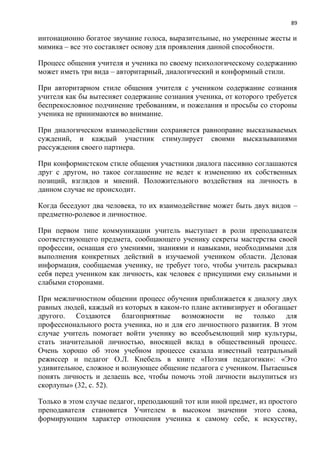 89
интонационно богатое звучание голоса, выразительные, но умеренные жесты и
мимика – все это составляет основу для проявления данной способности.
Процесс общения учителя и ученика по своему психологическому содержанию
может иметь три вида – авторитарный, диалогический и конформный стили.
При авторитарном стиле общения учителя с учеником содержание сознания
учителя как бы вытесняет содержание сознания ученика, от которого требуется
беспрекословное подчинение требованиям, и пожелания и просьбы со стороны
ученика не принимаются во внимание.
При диалогическом взаимодействии сохраняется равноправие высказываемых
суждений, и каждый участник стимулирует своими высказываниями
рассуждения своего партнера.
При конформистском стиле общения участники диалога пассивно соглашаются
друг с другом, но такое соглашение не ведет к изменению их собственных
позиций, взглядов и мнений. Положительного воздействия на личность в
данном случае не происходит.
Когда беседуют два человека, то их взаимодействие может быть двух видов –
предметно-ролевое и личностное.
При первом типе коммуникации учитель выступает в роли преподавателя
соответствующего предмета, сообщающего ученику секреты мастерства своей
профессии, оснащая его умениями, знаниями и навыками, необходимыми для
выполнения конкретных действий в изучаемой учеником области. Деловая
информация, сообщаемая ученику, не требует того, чтобы учитель раскрывал
себя перед учеником как личность, как человек с присущими ему сильными и
слабыми сторонами.
При межличностном общении процесс обучения приближается к диалогу двух
равных людей, каждый из которых в каком-то плане активизирует и обогащает
другого. Создаются благоприятные возможности не только для
профессионального роста ученика, но и для его личностного развития. В этом
случае учитель помогает войти ученику во всеобъемлющий мир культуры,
стать значительной личностью, вносящей вклад в общественный процесс.
Очень хорошо об этом учебном процессе сказала известный театральный
режиссер и педагог О.Л. Кнебель в книге «Поэзия педагогики»: «Это
удивительное, сложное и волнующее общение педагога с учеником. Пытаешься
понять личность и делаешь все, чтобы помочь этой личности вылупиться из
скорлупы» (32, с. 52).
Только в этом случае педагог, преподающий тот или иной предмет, из простого
преподавателя становится Учителем в высоком значении этого слова,
формирующим характер отношения ученика к самому себе, к искусству,
 