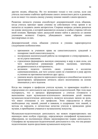 90
другим людям, обществу. Но это возможно только в том случае, если сам
учитель постоянно озабочен проблемами своего личностного роста и развития,
если он имеет что сказать своему ученику помимо знаний о своем предмете.
Развитию личности ученика способствует демократический стиль общения,
когда учитель признает право ученика на собственную точку зрения и не
пытается ее подавить своим авторитетом. Спорные вопросы должны решаться
на основе дискуссии, в которой выясняются сильные и слабые стороны той или
иной позиции. Примеры таких дискуссий можно найти в диалогах со своими
учениками великого Сократа, убеждавшего таким образом самых
несговорчивых из них.
Демократический стиль общения учителя и ученика характеризуется
следующими особенностями:
 признанием за учеником права на самостоятельность суждений и
поощрение такой самостоятельности;
 построением воспитательной работы на поощрении и стимулировании, а
не на угрозе наказания;
 стремлением формировать высокую самооценку и веру в свои силы, для
чего исключаются унижающие ребенка насмешки, замечания,
раздражительность и нетерпимость;
 желанием педагога сплотить своих учеников в коллектив
единомышленников, для чего успехи одних не становятся в укор другим
и ученики не противопоставляются друг другу;
 умением видеть трудности переходного периода и способностью педагога
проектировать завтрашнюю личность своего воспитанника на основе
имеющихся у него задатков.
Когда мы говорим о профессии учителя музыки, то правомерно подойти к
определению его деятельности как музыкально-педагогической. При этом надо
подчеркнуть, что в процессе формирования у учителя готовности к
выполнению задач музыкально-эстетического воспитания детей именно
музыкально-педагогическая деятельность является исходным звеном во всем,
что имеет отношение к его профессии. Этим определяется и объем
необходимых ему знаний, умений и навыков, и содержание этих знаний, и
методы их передачи, и личностные качества учителя в проведении урока
музыки, в приобщении учащихся к музыкальному искусству.
Музыкально-педагогическую деятельность мы можем охарактеризовать как
имеющую свою особую структуру, определяемую спецификой музыкального
образования, но подчиненную общим закономерностям теории деятельности.
Специфика же музыкально-педагогической деятельности в том, что она решает
педагогические задачи средствами музыкального искусства.
 