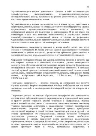 91
Музыкально-педагогическая деятельность сочетает в себе педагогическую,
хормейстерскую, музыковедческую, музыкально-исполнительскую,
исследовательскую работу, основанную на умении самостоятельно обобщать и
систематизировать получаемые знания.
Музыкально-педагогическая деятельность, как и всякая другая, существует в
форме цепи действий, каждое из которых соответствует определенному уровню
формирования музыкально-педагогических качеств специалиста на
определенной ступени его подготовки и квалификации. В то же время она
синтезирует в себе весь комплекс педагогических и специальных знаний,
взаимообусловленность поставленной задачи и средств ее разрешения.
Особенностью же музыкально-педагогической деятельности является наличие в
числе ее составляющих художественно-творческого начала.
Художественная деятельность занимает в жизни особое место, она тесно
связана с творчеством. В работе учителя музыки художественное творчество
проявляется в умении интересно, увлекательно проводить уроки музыки и
внеклассные занятия, ярко, образно исполнять музыкальные произведения.
Определяя творческий процесс как единое, целостное явление, в котором все
его стороны находятся в теснейшей взаимосвязи, ученые подчеркивают
ведущую роль обучения в развитии творческих качеств личности. Целым рядом
исследований доказано, что наибольшая творческая активность в процессе
занятий музыкой проявляется в самостоятельной музыкальной познавательной
деятельности, способствующей интенсивному мышлению, интенсивной работе
памяти, воображения (О.А.Апраскина, Н.А.Ветлугина, Л.В.Горюнова,
Г.С.Ригина и др.)
Творческая деятельность – понятие сложное, ее определяют как высшую
ступень познания. Творчество проявляется в отборе и обобщении тех или иных
жизненных явлений, в индивидуально-неповторимой форме их восприятия и
познания.
Творчество учителя во многом обусловлено спецификой его деятельности,
которая носит публичный характер, осуществляется в определенной аудитории
и требует умения управлять своими чувствами и настроениями. Вообще
педагогический процесс связан с постоянным творческим поиском, поскольку
учителю приходится действовать в изменяющихся условиях разнообразных
педагогических ситуаций. При этом творческий процесс приобретает
двусторонний характер: с одной стороны, творчество учителя, с другой – на
основе применяемых им стимулирующих методов возникает творческая
деятельность учащихся. Творческой состояние класса необходимо
поддерживать и сделать творческий поиск совместным коллективным
стремлением учителя и учащихся. Естественно, что их творческая деятельность
не может проявиться сразу же в полном объеме, но педагог постепенно, шаг за
шагом приобщает ребят к этому, вырабатывая потребность в
 