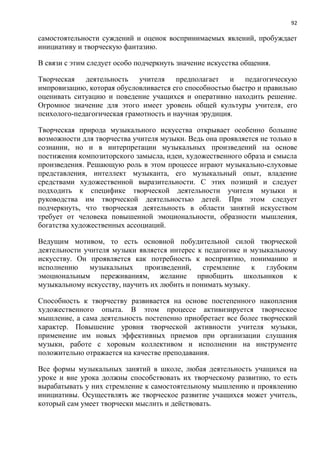 92
самостоятельности суждений и оценок воспринимаемых явлений, пробуждает
инициативу и творческую фантазию.
В связи с этим следует особо подчеркнуть значение искусства общения.
Творческая деятельность учителя предполагает и педагогическую
импровизацию, которая обусловливается его способностью быстро и правильно
оценивать ситуацию и поведение учащихся и оперативно находить решение.
Огромное значение для этого имеет уровень общей культуры учителя, его
психолого-педагогическая грамотность и научная эрудиция.
Творческая природа музыкального искусства открывает особенно большие
возможности для творчества учителя музыки. Ведь она проявляется не только в
сознании, но и в интерпретации музыкальных произведений на основе
постижения композиторского замысла, идеи, художественного образа и смысла
произведения. Решающую роль в этом процессе играют музыкально-слуховые
представления, интеллект музыканта, его музыкальный опыт, владение
средствами художественной выразительности. С этих позиций и следует
подходить к специфике творческой деятельности учителя музыки и
руководства им творческой деятельностью детей. При этом следует
подчеркнуть, что творческая деятельность в области занятий искусством
требует от человека повышенной эмоциональности, образности мышления,
богатства художественных ассоциаций.
Ведущим мотивом, то есть основной побудительной силой творческой
деятельности учителя музыки является интерес к педагогике и музыкальному
искусству. Он проявляется как потребность к восприятию, пониманию и
исполнению музыкальных произведений, стремление к глубоким
эмоциональным переживаниям, желание приобщить школьников к
музыкальному искусству, научить их любить и понимать музыку.
Способность к творчеству развивается на основе постепенного накопления
художественного опыта. В этом процессе активизируется творческое
мышление, а сама деятельность постепенно приобретает все более творческий
характер. Повышение уровня творческой активности учителя музыки,
применение им новых эффективных приемов при организации слушания
музыки, работе с хоровым коллективом и исполнении на инструменте
положительно отражается на качестве преподавания.
Все формы музыкальных занятий в школе, любая деятельность учащихся на
уроке и вне урока должны способствовать их творческому развитию, то есть
вырабатывать у них стремление к самостоятельному мышлению и проявлению
инициативы. Осуществлять же творческое развитие учащихся может учитель,
который сам умеет творчески мыслить и действовать.
 
