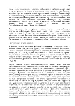 94
типа, – коммуникативные, технологии побуждения к действию детей через
игру, театрализацию, ролевые, социальные игры, диалог и т.д. Педагог-
художник работает в режиме поиска, импровизации, рефлексии. Он становится
субъектом общения, работая как над собой, так и помогая ребенку творить себя
как произведение. Импровизацию мы понимаем как тонкую подстройку души
учителя на точно найденном диапазоне. Диапазоном же являются
универсальные знания, тот стандарт и жизненно необходимый минимум,
который играет роль «ключей» в текстах культуры.
Способ взаимодействия – субъектно-субъектный.
Актер-художник всегда выигрывает в контакте со зрителем у публики, в
отличие от информатора. Однако актер играет чужие роли, а художник,
режиссер пишет «свой текст», в нем всегда присутствует авторство, а не
анонимная позиция. В учителе должны соединится оба начала – режиссерское и
актерское. Актер играет свою роль, а у режиссера в действо включаются все.
Дети становятся не зрителями, а участниками общего социального действа.
Игру хорошего актера не видно!
4. Учитель высшей категории. Учитель-вдохновитель. «Вдох-новы-тель» –
дающий новый вдох, дыхание другому. Это высшая настройка на человека.
Главное внимание учителя направлено на личность ребенка. КТО становится
важнее, чем ЧТО. На эту ступень поднимаются не многие учителя, т.к. ступень
духовности предполагает постоянную работу над собой. Такой педагог в
каждом видит уникальную личность. Это ступень духовного общения,
самовосхождения, работы над собой, восхождения к гуманности, и к культуре
(79, с.10).
Работа учителя музыки общеобразовательной школы имеет большое
социальное значение – вместе со всем учительским коллективом он формирует
основные качества личности учащихся, их мировоззрение, мышление, вкусы,
характер, приобщает молодое поколение к лучшим достижениям мировой
культуры. Музыкальному образованию и воспитанию в этом процессе
принадлежит решающая роль по ряду причин: во-первых, в комплексе средств
художественного воздействия музыкальное воспитание может рассматриваться
как самое доступное и массовое – ведь музыка окружает человека буквально с
первых лет его жизни; во-вторых, музыка обладает наибольшим эффектом
непосредственного эмоционального воздействия в силу своей способности
затрагивать самые сокровенные чувства людей, увлекать их, подчинять своему
настроению и порыву; в-третьих, воздействуя на духовный мир человека,
музыка является средством идейного воспитания – формируя отношение к
окружающей действительности, музыка тем самым формирует нравственные
принципы и убеждения человека; в-четвертых, музыка развивает умственные
способности учащихся, активизирует мышление, помогает выработке понятий
и суждений.
 