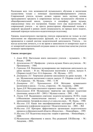 95
Реализация всех этих возможностей музыкального обучения и воспитания
осуществима только с помощью высококвалифицированного учителя.
Современный учитель музыки должен хорошо знать научные основы
преподаваемого предмета и современные методы музыкального обучения в
общеобразовательной школе, сущность и специфику урока музыки,
определенные типы его построения. Однако этого еще недостаточно, ибо
современный учитель – не просто разносторонне образованный человек с
широкой эрудицией в рамках своей специальности, но прежде всего педагог,
имеющий хорошую психолого-педагогическую подготовку.
Уровень педагогического мастерства учителя определяется не только за счет
выполнения им образовательных функций, но и воспитательных, которые
проявляются в единой системе педагогической деятельности. Учитель – это
всегда целостная личность, в то же время в зависимости от конкретных задач и
от конкретной педагогической ситуации какие-то личностные качества учителя
начинают превалировать.
Список литературы:
1. Алиев Ю.Б. Настольная книга школьного учителя – музыканта. – М.:
Владас, – 2000.
2. Арчажникова Л.Г. Профессия – учитель музыки: Книга для учителя. – М.:
Просвещение, – 1984.
3. Горюнова Л.В. Певческое музицирование как творческая деятельность на
уроке музыки. – В кн.: Музыкальное воспитание в школе, выпуск 8.
Сборник статей/ Сост. О.А.Апрксина. – М.: Музыка, – 1972.
4. Дмитриева Л.Г. Творческое развитие школьников на уроке музыки. – В
кн.: Музыкальное воспитание в школе, выпуск 15. Сборник статей/ Сост.
О.А.Апрксина. – М.: Музыка, – 1983. – С.96
5. Дмитриева Л.Г., Черноиваненко Н.М. Методика музыкального
воспитания в школе. – 3-е изд., стереотип. – М.: Академия, – 2000.
6. Зарин Д.Н. Методика школьного хорового пения. – М.: Музыка, – 1907.
7. Красильников И.М. Музыкальное творчество как предмет педагогики
(окончание, начало в №1 – 2001) // Музыка в школе. – 2001. – №2.
8. Львова Е.И. Выдающиеся советские педагоги-музыканты 30-50-х годов
(«Московская пианистическая школа») – их принципы и методы
преподования: Автореф.на соиск.уч.ст.канд.пед.наук, – М.: Наука, – 1988.
9. Маслова Л.П. Какая моя квалификационная категория? (К вопросу о
самоанализе и рефлексии педагога) // Педагогическое эхо. – 2001. – №4
10.Маслова Л.П. Критерии эффективности организации педагогического
процесса в образовательной области «Искусство». – Новосибирск, – 1995.
11.Маслова Л.П. Педагогика искусства: теория и практика. – Новосибирск, –
2000.
12.Музыкальное образование в школе. Под редакцией Л.В.Школяр. – М.:
Академия, – 2001.
 