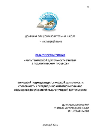 96
ДОНЕЦКАЯ ОБЩЕОБРАЗОВАТЕЛЬНАЯ ШКОЛА
І – ІІІ СТУПЕНЕЙ № 69
ПЕДАГОГИЧЕСКИЕ ЧТЕНИЯ
«РОЛЬ ТВОРЧЕСКОЙ ДЕЯТЕЛЬНОСТИ УЧИТЕЛЯ
В ПЕДАГОГИЧЕСКОМ ПРОЦЕССЕ»
ТВОРЧЕСКИЙ ПОДХОД К ПЕДАГОГИЧЕСКОЙ ДЕЯТЕЛЬНОСТИ.
СПОСОБНОСТЬ К ПРЕДВИДЕНИЮ И ПРОГНОЗИРОВАНИЮ
ВОЗМОЖНЫХ ПОСЛЕДСТВИЙ ПЕДАГОГИЧЕСКОЙ ДЕЯТЕЛЬНОСТИ
ДОКЛАД ПОДГОТОВИЛА
УЧИТЕЛЬ УКРАИНСКОГО ЯЗЫКА
И.Н. СЕРАФИМОВА
ДОНЕЦК 2015
 