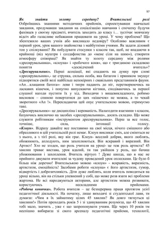 97
Як знайти золоту середину? Вчительські ролі
Озброївшись знаннями методичних прийомів, спроектувавши навчальні
завдання, продумавши завдання на соціалізацію навчання і спочатку будучи
фахівцев у своєму предметі, вчитель заходить до класу і… зустічає мовчазну
відсіч або галасливе небажання працювати на уроці. У чому проблема? Що
збентежило ваших учнів або викликало недовіру? Особливо важливим є
перший урок, урок вашого знайомства з майбутніми учнями. Як задати діловий
тон у спілкуванні? Як побудувати стосунки з класом так, щоб, не впадаючи в
крайнощі (від муштри і солдафонства до «мене сіли на шию»), створити
атмосферу співпраці? Як знайти ту золоту середину між ролями
«дресирувальника», «клоуна» і «робочого коня», що є триєдиною складовою
поняття «досвідчений вчитель»?
«Дресирувальник». Перші асоціації, які спадають на думку при слові
«дресирувальник»,- це струнка, сильна особа, яка батагом і пряником змушує
підкорятися своїй волі найбільш непокірних і свавільних представників фауни.
«Ап…клацання батога»- леви і тигри падають до ніг, перетворюючись на
ласкавих кішечок, і попутно випускаючи кігтики, сподіваючись за першої
слушної нагоди пустити їх у хід. Виходячи з вищевикладеного, робимо
висновок – спиною повертатися до цих «кішечок» не можна, а то чекай
зворотного «Ап !». Перекладаючи цей опус учительскою мовою, отримуємо
таке.
«Дресирувальник»- це дисципліна і керованість. Налагодити взаємини з класом,
базуючись виключно на засобах «дресирувальника», досить складно. Що може
служити робітникам «інструментом дресирувальника». Перш за все голос,
точніше, сила, інтонації голосу.
«Клоун». Відразу давайте все поставимо на свої місця, нічого смішного або
образливого в цій учительскій ролі немає. Клоун викликає сміх, але сміються не
з нього, а з тієї ролі, яку він грає. Клоун- веселий добряк, якого люблять,
обожнюють, аплодують, ним захоплюються. Він яскравий і виразний. Він
Артист! Хто не згоден, що роль учителя на уроці- це теж роль артиста? 45
хвилин триває вистава, урок вдалий, ти так увійшов у роль, що бачиш
убожнювання і захоплення. Вчитель віртуоз ! Дуже шкода, що в нас не
прийнято дякувати вчителеві за чудову проведений урок оплесками. Це було б
більш ніж доречно! Вчительською мовою «клоун» - яскравість, виразність,
артистизм, емоційність! Засобами роботи «клоуна» є його артистизм, гумор,
відвертість і доброзичливість. Діти дуже люблять, коли вчитель поводиться на
уроці вільно, він на стільки упевнений у собі, що може розв язати всі проблеми
жартома. Не всі народжуються акторами, але артистизм можна розвивати,
користуючись нескладними прийомами.
«Робоча конячка». Робота вчителя – це безперервна праця протягом усієї
педагогічної діяльності. На початку, лише виходячі зі студентської лави, ти
думаєш: «Чим я їх займатиму цілих 45 хвилин? Як довго тягнуться ці
хвилини!» Потім проходить років 5 і зі здивуванням розумієш, що 45 хвилин
тобі мало, значить , уже є що запропонувати учням. Ще через 10 років тм
неспішно вибираєш зі свого арсеналу педагогічні прийоми, технології,
 