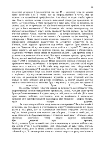 98
додаткові матеріали й усвідомлюєш, що цю 45 – хвилинну тему ти можеш
легко розтігнути і на 3 уроки. Все це напрацьовується з часом. Все це
називається педагогічний професіоналізм. Але нічого не падає з небес просто
так. Навіть нинішня велика кількість методичної літератури принципово не
рятує. Це чужа праця, а треба пропустити її через себе. Поки на практиці, на
своєму уроці ти не проведеш той або інший методичний прийом, то як можна
зрозуміти його ефективність? Чи відповідає він твоєму темпераменту, чи
враховує він особливості класу, з яким працюєш? Робота вчителя – це постійно
вчитися самому. Отже, «робоча конячка» - це професіонеалізм, бездоганне
знання предмета і методити викладання. Складовими професіоналізму є і
спілкування з більш досвідченими колегами, самоосвіта , читання і ретельне
опрацювання спеціальної педагогічної та методичної літератури та ін.
Учитель, який перестає працювати над собою, перестає бути цікавим як
учитель. Здавалося б, ну що нового можна знайти в географії? Усі материки
давно відкриті, усі куточки природи описані, все враховано і збалансовано.
Підручник географії знаєш краще за родинний альбом… Але природа живе і
розвивається, вона не стоїть на місці. Безглуздо наводити приклад про цунамі в
Тихому океані, який обрушився на Чилі в 1961 році, якщо подібне явище мало
місце у 2004 в Індійському океані! Преса заповнена описами очевидців цього
природного явища, телебачення й Інтернет показують документальні кадри
цього лиха, а вчитель, як і 10 років тому, переказує текст підручників із
застарілими прикладами?! І звичайно, підручник не для вчителя – це література
для учня. Для вчителя існує маса інших джерел інформації. Найширший спектр
– періодика: від науково-методичних видань, призначених спеціально для
вчителів, до розкішних ілюстрованих журналів, у яких розумний учитель
знайде чи мало корисної для роботи інформації. А книги? Завдяки системі
«книга – поштою» можно замовити будь – яку книгу і з методики викладання і
з педагогіки, було б бажання.
Ну, добре, теорему Піфагора інакше не розповісти, але провести урок,
скориставшись новими методичними прийомами, можна. Але для цього треба
бути «робочою конячкою» і віддано тягнути свій учительський віз. Діти зараз
дуже активні, мобільні, «інтернетні», вони це помічають, і вчительське
незнання або непрофесіоналізм насамперед стає мішенню і хворим місцем,
куди можуть ударити.
Як досягти гармонії між цими вчительськими ролями? Як оцінити себе і
визначити, яку роль граєш в учительському житті? Співвідношення цих трьох
ролей у всіх різне, але не залишається незмінним упродовж учительської
кар'єри. Кожен учитель сам визначає для себе ролі , і якщо це необхідно, то
може підсилити, і «Дресирувальника», і розвинути в собі якості «Клоуна», а над
«Робочою конячкою» треба просто копітко працювати.
Про робочий шум і правила.
Іноді, у вчителя буває великий клас, діти в основному з гарними здібностями,
але досить гучні й неорганізовані. Щоб привернути до себе увагу, вчитель
підвищує голос, діти на кілька хвилин замовкають, потім знову починається
спільний шум. З кожним разом вони все меньше звертають увагу на елементи
 