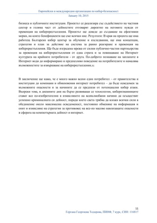 Европейски и международни организации по кибер-безопасност
January 10, 2015
11
Гергана Георгиева Тодорова, ПИНФ, 7 курс, СИН: 116817
бизнеса и публичните институции. Проектът се реализира със съдействието на частния
сектор и голяма част от дейностите отговарят директно на неговите нужди от
превенция на киберпрестъпления. Проектът ще доведе до създаване на ефективни
мерки, на които бенефициенти ще сме всички ние. Резултати: В края на проекта ще има
работещ Български кибер център за обучение и изследвания, ще има концепция,
стратегия и план за действие на система за ранно реагиране и превенция на
киберпрестъпления. Ще бъде изградена мрежа от силни публично-частни партньорства
за превенция на киберпрестъпления от една страта и за повишаване на Интернет
културата на крайните потребители - от друга. По-доброто познаване на заплахите в
Интернет води до информирано и предпазливо поведение на потребителите и намалява
възможностите за извършване на киберпрестъпления.[6]
В заключение ще кажа, че е много важно всеки един потребител – от правителства и
институции до компнаии и обикновения интернет потребител – да бъде осведомен за
възможните опасности и за начините да се предпази от потенциални кибер атаки.
Въпреки това, в днешните дни на бързо развиващи се технологии, киберизмамниците
стават все по-изобретателни в измислянето на всевъзмобжни начини да осъществят
успешно криминалната си дейност, поради което света трябва да вложи всички сили в
обединение около максимална осведоменост, постоянно обменяне на информация и
опит и измисляне на стратегии за противовес на все-по масово навлизащите опасности
в сферата на компютърната дейност и интернет.
 