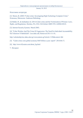 Европейски и международни организации по кибер-безопасност
January 10, 2015
12
Гергана Георгиева Тодорова, ПИНФ, 7 курс, СИН: 116817
Използвана литература:
[1] Moore, R. (2005) "Cyber crime: Investigating High-Technology Computer Crime,"
Кливланд, Мисисипи: Anderson Publishing;
[2] Halder, D., & Jaishankar, K. (2011) Cyber crime and the Victimization of Women: Laws,
Rights, and Regulations. Hershey, PA, USA: IGI Global. ISBN 978-1-60960-830-9;
[3] Internet Security Systems. March-2005;
[4] "Cyber Warfare And The Crime Of Aggression: The Need For Individual Accountability
On Tomorrow’S Battlefield". Law.duke.edu. Retrieved 2011-11-10 ;
http://scholarship.law.duke.edu/cgi/viewcontent.cgi?article=1198&context=dltr
[5] "Cyber crime costs global economy $445 billion a year: report". 2014-06-17;
[6] http://www.b2centre.com/about_bg.html
7. Интернет
 