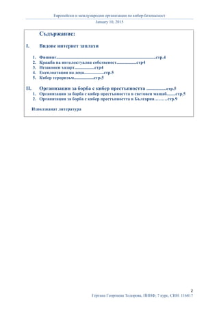 Европейски и международни организации по кибер-безопасност
January 10, 2015
2
Гергана Георгиева Тодорова, ПИНФ, 7 курс, СИН: 116817
Съдържание:
I. Видове интернет заплахи
1. Фишинг..........................................................................................стр.4
2. Кражба на интелектуална собственост..................стр4
3. Незаконен хазарт..................стр4
4. Експлоатация на деца..................стр.5
5. Кибер тероризъм..................стр.5
II. Организации за борба с кибер престъпността ..................стр.5
1. Организации за борба с кибер престъпността в световен мащаб........стр.5
2. Организации за борба с кибер престъпността в България………стр.9
Използванат литература
 