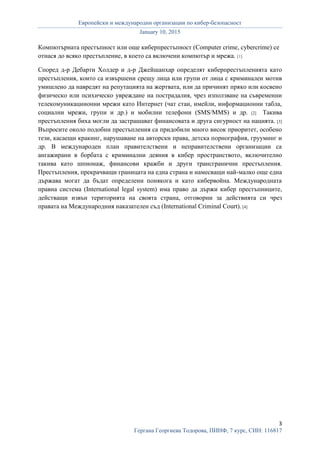 Европейски и международни организации по кибер-безопасност
January 10, 2015
3
Гергана Георгиева Тодорова, ПИНФ, 7 курс, СИН: 116817
Компютърната престъпност или още киберпрестъпност (Computer crime, cybercrime) се
отнася до всяко престъпление, в което са включени компютър и мрежа. [1]
Според д-р Дебарти Холдер и д-р Джейшанхар определят киберпрестъпленията като
престъпления, които са извършени срещу лица или групи от лица с криминален мотив
умишлено да навредят на репутацията на жертвата, или да причинят пряко или косвено
физическо или психическо увреждане на пострадалия, чрез използване на съвременни
телекомуникациионни мрежи като Интернет (чат стаи, имейли, информационни табла,
социални мрежи, групи и др.) и мобилни телефони (SMS/MMS) и др. [2] Такива
престъпления биха могли да застрашават финансовата и друга сигурност на нацията. [3]
Въпросите около подобни престъпления са придобили много висок приоритет, особено
тези, касаещи кракинг, нарушаване на авторски права, детска порнография, грууминг и
др. В международен план правителствени и неправителствени организации са
ангажирани в борбата с криминални деяния в кибер пространството, включително
такива като шпионаж, финансови кражби и други трансгранични престъпления.
Престъпления, прекрачващи границата на една страна и намесващи най-малко още една
държава могат да бъдат определени понякога и като кибервойна. Международната
правна система (International legal system) има право да държи кибер престъпниците,
действащи извън територията на своята страна, отговорни за действията си чрез
правата на Международния наказателен съд (International Criminal Court). [4]
 
