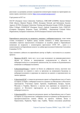Европейски и международни организации по кибер-безопасност
January 10, 2015
7
Гергана Георгиева Тодорова, ПИНФ, 7 курс, СИН: 116817
разследва и да разкрива успешно задгранични компютърни измами на тероиторията на
всики страни, включени в съюза. https://www.europol.europa.eu/ec3
Съртудници на ЕС3 са:
EUCTF (European Union Cybercrime Taskforce), CIRCAMP (COSPOL Internet Related
Child Abusive Material Project), ENISA (European Network and Information Security
Agency), ECTEG (European Cybercrime Training and Education Group), CEPOL (European
Police College), EUROJUST (European Union’s Judicial Cooperation Unit), CERT-EU
(Computer Emergency Response Team), INTERPOL (International Criminal Police
Organization), European Commission, EEAS (European External Action Service);
Европейското консулство по въпросите, свързани с киберпрестъпността, също поема
голяма отговорност в борбата срещу онлайн измамите и кибер престъпността,
описвайки стриктно наказателната отговорност за подобни деяния в Европейската
конвенция по въпросите с компютърната престъпност CETS 185 , както и в
компетенциите на Европейския комитет по кибер престъпления (Cybercrime Convention
Committee T-CY).
Сред основните дейности на европейския център за борба с пестъпността са следните
проекти:
- Проектът GLACY, чиято цел е да се даде възможност на правораздавателните
органи да участва в международно сътрудничество в областта на
киберпрестъпността и електронни доказателства, въз основа на Будапещенската
конвенция за киберпрестъпленията.
- Cybercrime@Octopus е проект на базата на доброволни начала, насочени към
подпомагане на страните в света за прилагане на конвенцията Будапеща за
киберпрестъпленията и укрепване на защитата на данните и върховенството на
закона гаранции.
- Cybercrime@EAP е съвместен регионален проект на Европейския съюз и Съвета
на Европа за борба с киберпрестъпността в рамките на Механизма за Източното
партньорство. Участващи страни: Армения, Азербайджан, Беларус, Грузия,
Молдова и Украйна. Проектът е насочен към укрепване на капацитета на
страните от Източното партньорство да си сътрудничат ефективно с
киберпрестъпността.
- Cybercrime@IPA е съвместен регионален проект на Европейския съюз и Съвета
на Европа за сътрудничество с киберпрестъпността в рамките на Инструмента за
предприсъединителна помощ. Обхват на проекта: Албания, Босна и
Херцеговина, Хърватия, Черна гора, Сърбия, "Бивша югославска република
 