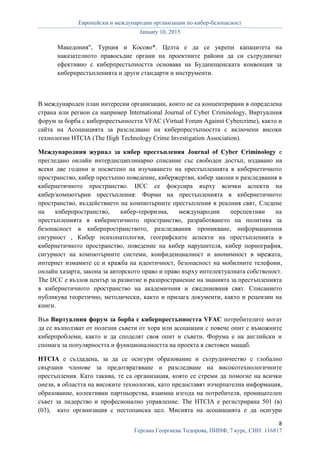 Европейски и международни организации по кибер-безопасност
January 10, 2015
8
Гергана Георгиева Тодорова, ПИНФ, 7 курс, СИН: 116817
Македония", Турция и Косово*. Целта е да се укрепи капацитета на
наказателното правосъдие органи на проектните райони да си сътрудничат
ефективно с киберпрестъпността основава на Будапещенската конвенция за
киберпрестъпленията и други стандарти и инструменти.
В международен план интересни организации, които не са концентрирани в определена
страна или регион са например International Journal of Cyber Criminology, Виртуалния
форум за борба с киберпрестъпността VFAC (Virtual Forum Against Cybercrime), както и
сайта на Асоциацията за разследване на киберпрестъпността с включени високи
технологии HTCIA (The High Technology Crime Investigation Association).
Международния журнал за кибер престъпления Journal of Cyber Criminology е
прегледано онлайн интердисциплинарно списание със свободен достъп, издавано на
всеки две години и посветено на изучаването на престъпленията в кибернетичното
пространство, кибер престъпно поведение, кибержертви, кибер закони и разследвания в
кибернетичното пространство. IJCC се фокусира върху всички аспекти на
кибер/компютърни престъпления: Форми на престъпленията в кибернетичното
пространство, въздействието на компютърните престъпления в реалния свят, Следене
на киберпространство, кибер-тероризма, международни перспективи на
престъпленията в кибернетичното пространство, разработването на политика за
безопасност в киберпространството, разследвания проникване, информационна
сигурност , Кибер психопатология, географските аспекти на престъпленията в
кибернетичното пространство, поведение на кибер нарушителя, кибер порнография,
сигурност на компютърните системи, конфиденциалност и анонимност в мрежата,
интернет измамите се и кражба на идентичност, безопасност на мобилните телефони,
онлайн хазарта, закона за авторското право и право върху интелектуалната собственост.
The IJCC е възлов център за развитие и разпространение на знанията за престъпленията
в кибернетичното пространство на академичния и ежедниевния свят. Списанието
публикува теоретично, методически, както и прилага документи, както и рецензии на
книги.
Във Виртуалния форум за борба с киберпрестъпността VFAC потребителите могат
да се възползват от полезни съвети от хора или асоциации с повече опит с въможните
киберпроблеми, както и да споделят своя опит и съвети. Форума е на английски и
спомага за популярността и функционалността на проекта в световен мащаб.
HTCIA е създадена, за да се осигури образование и сътрудничество с глобално
свързани членове за предотвратяване и разследване на високотехнологичните
престъпления. Като такива, те са организация, която се стреми да помогне на всички
онези, в областта на високите технологии, като предоставят изчерпателна информация,
образование, колективни партньорства, взаимна изгода на потребителя, проницателен
съвет за лидерство и професионално управление. The HTCIA е регистрирана 501 (в)
(03), като организация с нестопанска цел. Мисията на асоциацията е да осигури
 