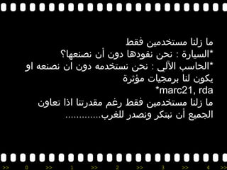 >> 0 >> 1 >> 2 >> 3 >> 4 >>
‫فقط‬ ‫مستخدمين‬ ‫زلنا‬ ‫ما‬
*:‫نصنعها؟‬ ‫أن‬ ‫دون‬ ‫نقودها‬ ‫نحن‬ ‫السيارة‬
*:‫او‬ ‫نصنعه‬ ‫ان‬ ‫دون‬ ‫نستخدمه‬ ‫نحن‬ ‫اللي‬ ‫الحاسب‬
‫مؤثرة‬ ‫برمجيات‬ ‫لنا‬ ‫يكون‬
marc21, rda*
‫تعاون‬ ‫اذا‬ ‫مقدرتنا‬ ‫رغم‬ ‫فقط‬ ‫مستخدمين‬ ‫زلنا‬ ‫ما‬
.............‫للغرب‬ ‫ونصدر‬ ‫نبتكر‬ ‫أن‬ ‫الجميع‬
 
