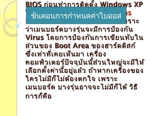 BIOSBIOS ก่อนทำำกำรติดตั้งก่อนทำำกำรติดตั้ง Windows XPWindows XP
ใหม่จะต้องทำำกำรใหม่จะต้องทำำกำร Disable VirusDisable Virus
ProtectionProtection ในใน BIOSBIOS กันก่อน เพรำะกันก่อน เพรำะ
ว่ำเมนบอร์ดบำงรุ่นจะมีกำรป้องกันว่ำเมนบอร์ดบำงรุ่นจะมีกำรป้องกัน
VirusVirus โดยกำรป้องกันกำรเขียนทับในโดยกำรป้องกันกำรเขียนทับใน
ส่วนของส่วนของ Boot AreaBoot Area ของฮำร์ดดิสก์ของฮำร์ดดิสก์
ซึ่งเท่ำที่เคยเห็นมำ เครื่องซึ่งเท่ำที่เคยเห็นมำ เครื่อง
คอมพิวเตอร์ปัจจุบันนี้ส่วนใหญ่จะมีให้คอมพิวเตอร์ปัจจุบันนี้ส่วนใหญ่จะมีให้
เลือกตั้งค่ำนี้อยู่แล้ว ถ้ำหำกเครื่องของเลือกตั้งค่ำนี้อยู่แล้ว ถ้ำหำกเครื่องของ
ใครไม่มีก็ไม่ต้องตกใจ เพรำะใครไม่มีก็ไม่ต้องตกใจ เพรำะ
เมนบอร์ด บำงรุ่นอำจจะไม่มีก็ได้ วิธีเมนบอร์ด บำงรุ่นอำจจะไม่มีก็ได้ วิธี
กำรก็คือกำรก็คือ
ขันตอนกำรกำำหนดค่ำใบออส
 